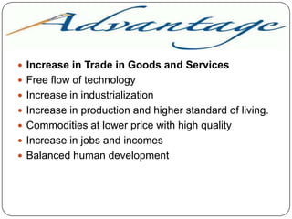 ADVANTAGE
 Increase in Trade in Goods and Services
 Free flow of technology
 Increase in industrialization

 Increase in production and higher standard of living.
 Commodities at lower price with high quality
 Increase in jobs and incomes
 Balanced human development

 