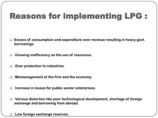 Reasons for implementing LPG :
 Excess of consumption and expenditure over revenue resulting in heavy govt.

borrowings.
 Growing inefficiency on the use of resources.
 Over protection to industries.
 Mismanagement of the firm and the economy.
 Increase in losses for public sector enterprises.
 Various distortion like poor technological development, shortage of foreign

exchange and borrowing from abroad.
 Low foreign exchange reserves.

 