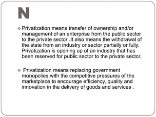 N
 Privatization means transfer of ownership and/or

management of an enterprise from the public sector
to the private sector .It also means the withdrawal of
the state from an industry or sector partially or fully.
Privatization is opening up of an industry that has
been reserved for public sector to the private sector.
 Privatization means replacing government

monopolies with the competitive pressures of the
marketplace to encourage efficiency, quality and
innovation in the delivery of goods and services .

 