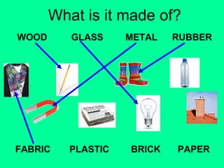 What is it made of? 
WOOD 
GLASS METAL RUBBER 
FABRIC PLASTIC 
BRICK PAPER 
 