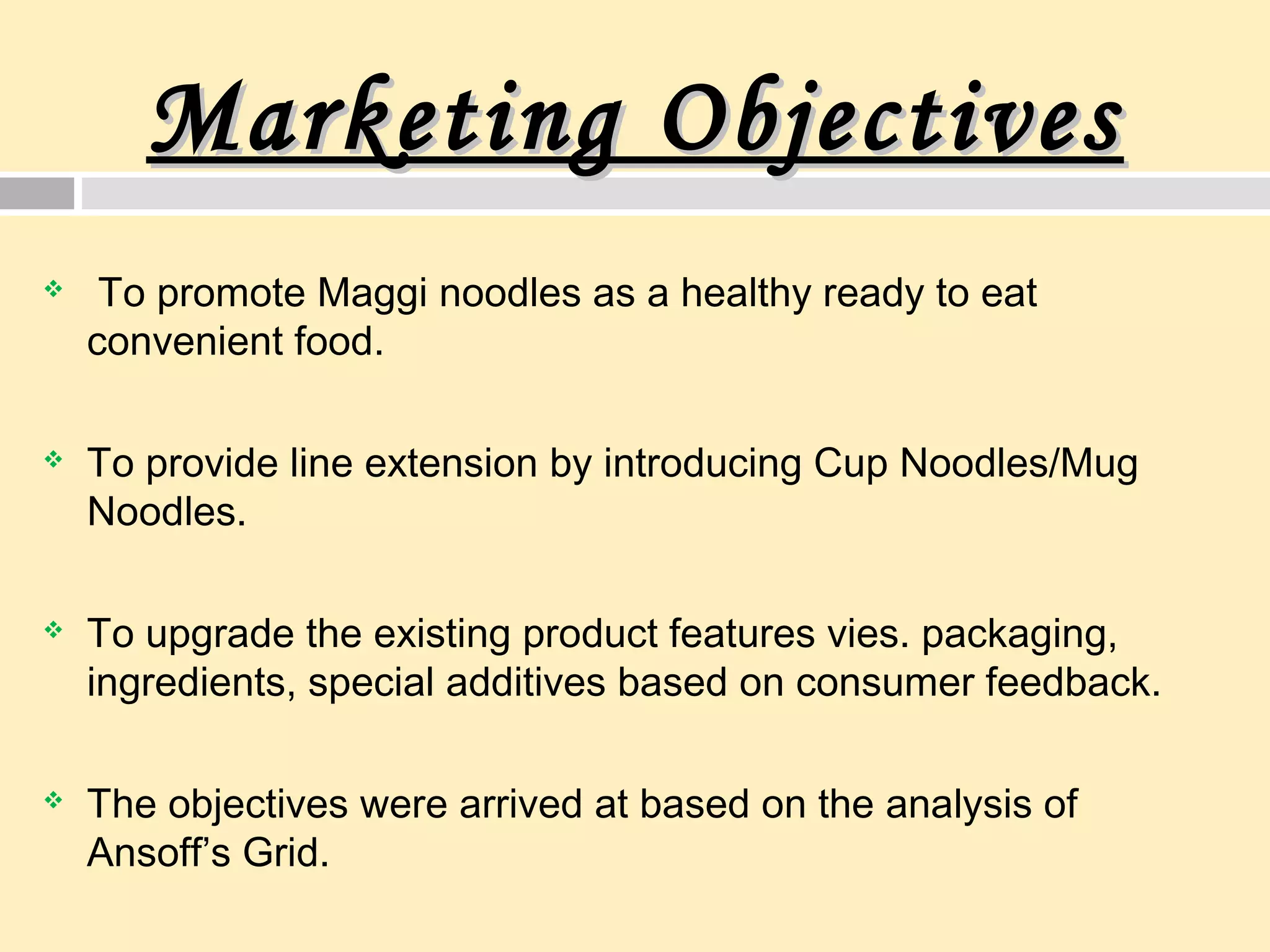 Marketing ObjectivesMarketing Objectives
 To promote Maggi noodles as a healthy ready to eat
convenient food.
 To provide line extension by introducing Cup Noodles/Mug
Noodles.
 To upgrade the existing product features vies. packaging,
ingredients, special additives based on consumer feedback.
 The objectives were arrived at based on the analysis of
Ansoff’s Grid.
 