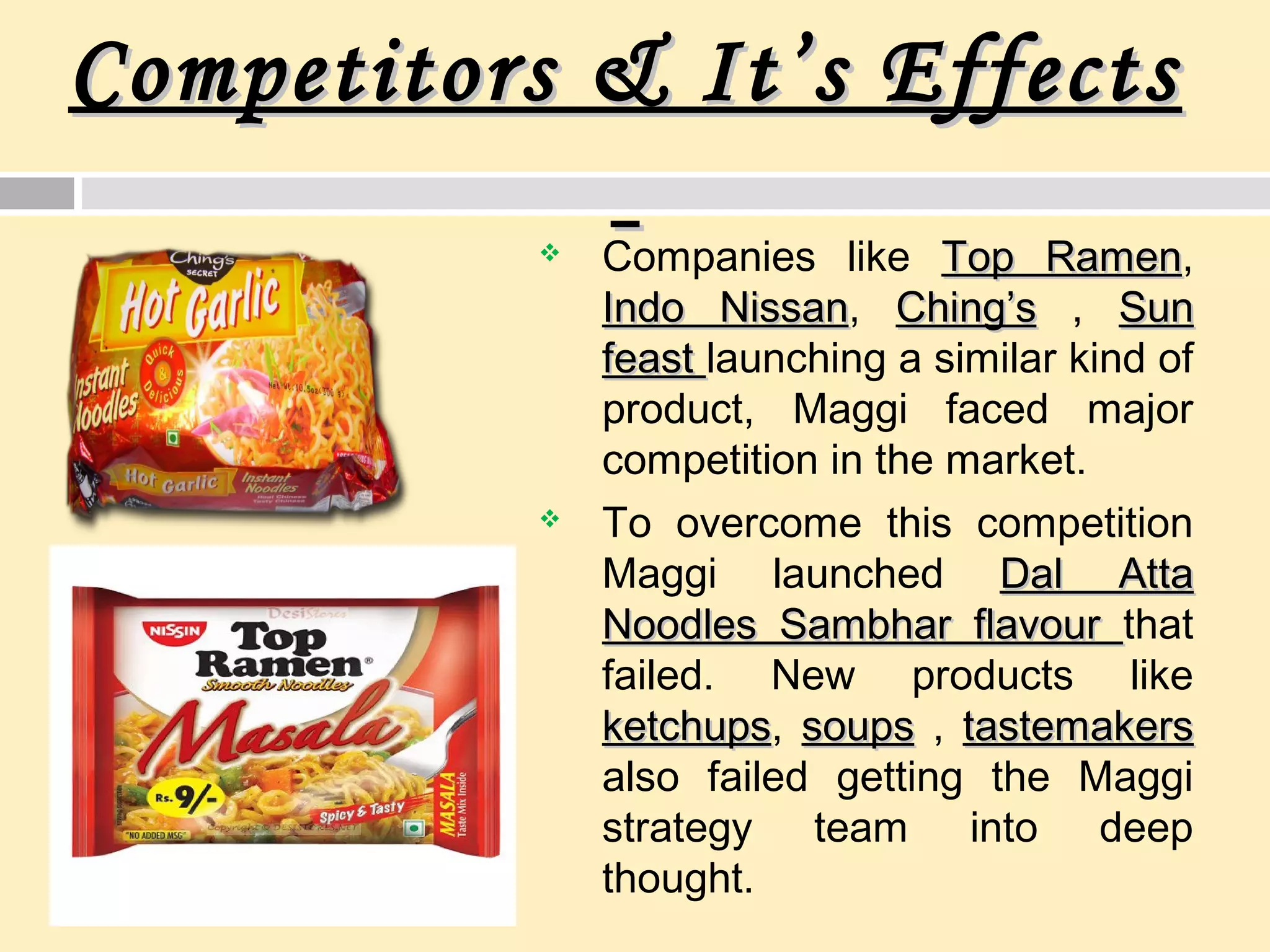 Competitors & It’s EffectsCompetitors & It’s Effects
 Companies like Top RamenTop Ramen,
Indo NissanIndo Nissan, Ching’sChing’s , SunSun
feastfeast launching a similar kind of
product, Maggi faced major
competition in the market.
 To overcome this competition
Maggi launched Dal AttaDal Atta
Noodles Sambhar flavourNoodles Sambhar flavour that
failed. New products like
ketchupsketchups, soupssoups , tastemakerstastemakers
also failed getting the Maggi
strategy team into deep
thought.
 