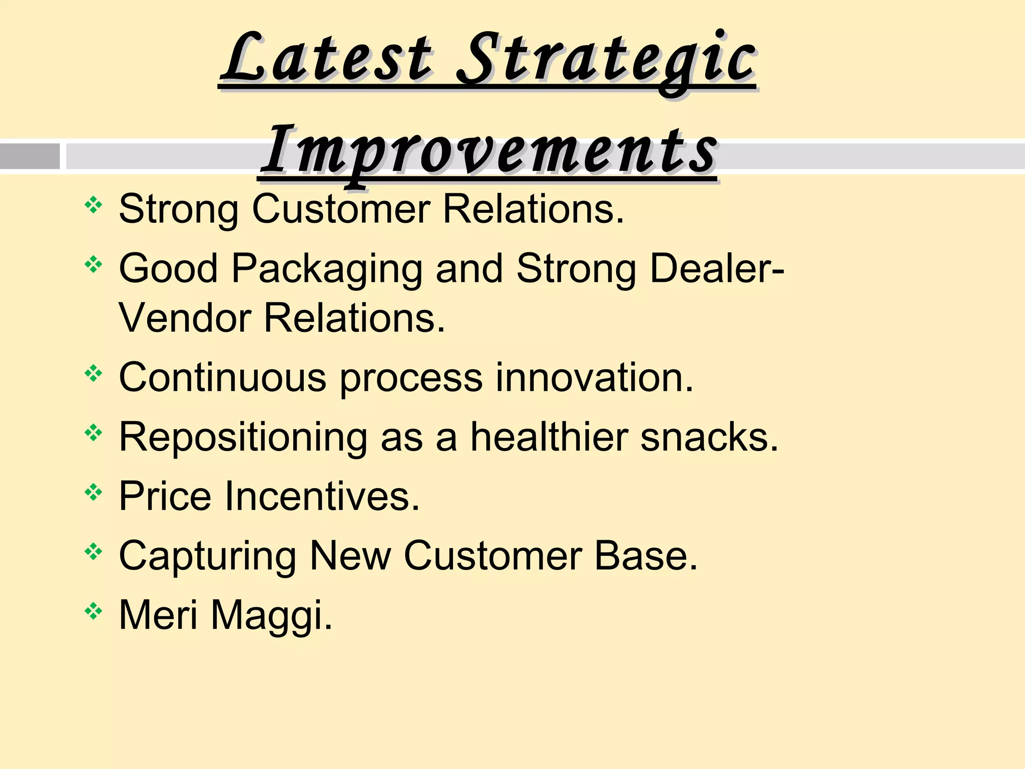 Latest StrategicLatest Strategic
ImprovementsImprovements
 Strong Customer Relations.
 Good Packaging and Strong Dealer-
Vendor Relations.
 Continuous process innovation.
 Repositioning as a healthier snacks.
 Price Incentives.
 Capturing New Customer Base.
 Meri Maggi.
 
