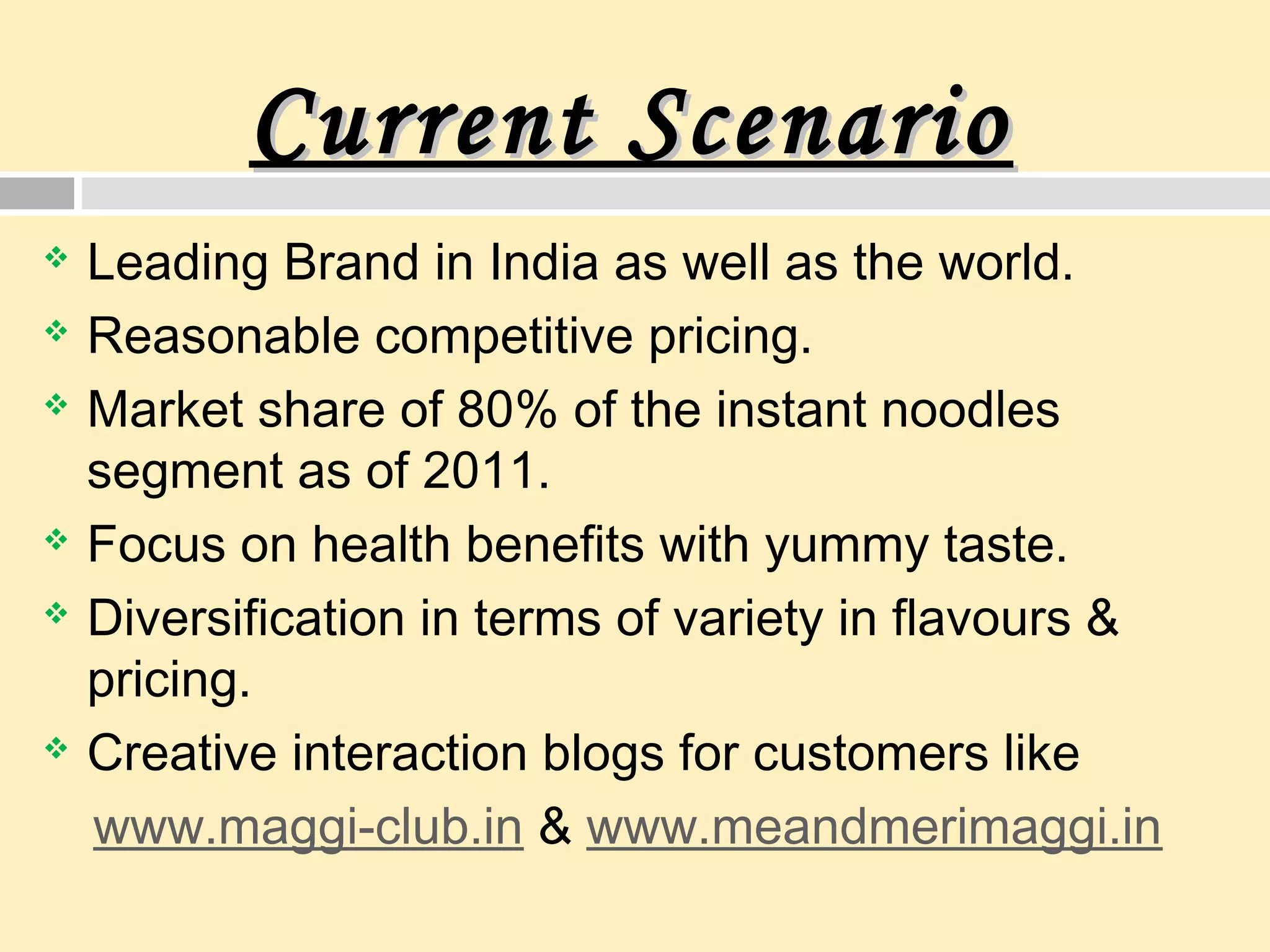 Current ScenarioCurrent Scenario
 Leading Brand in India as well as the world.
 Reasonable competitive pricing.
 Market share of 80% of the instant noodles
segment as of 2011.
 Focus on health benefits with yummy taste.
 Diversification in terms of variety in flavours &
pricing.
 Creative interaction blogs for customers like
www.maggi-club.in & www.meandmerimaggi.in
 
