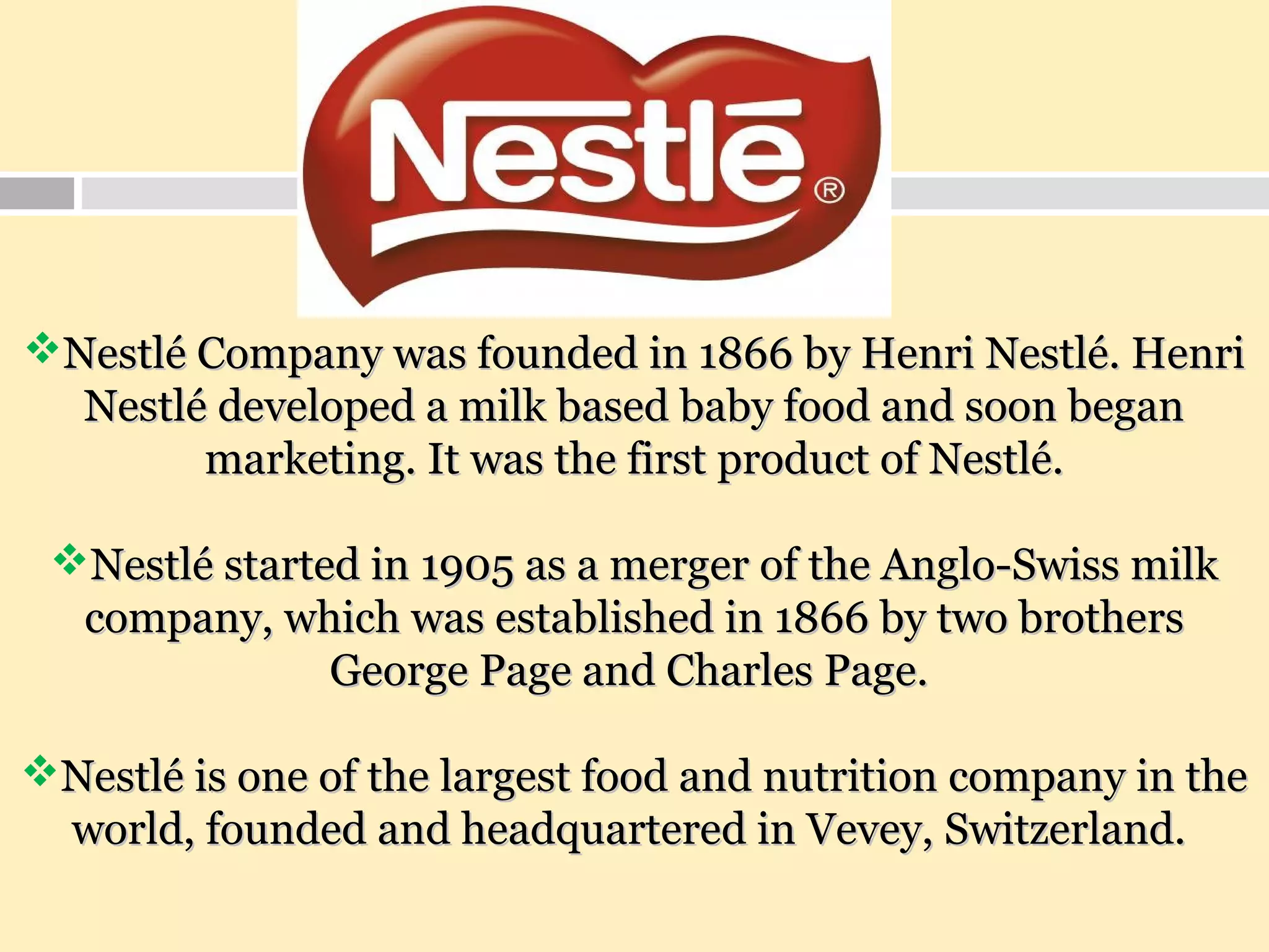 Nestlé Company was founded in 1866 by Henri Nestlé. HenriNestlé Company was founded in 1866 by Henri Nestlé. Henri
Nestlé developed a milk based baby food and soon beganNestlé developed a milk based baby food and soon began
marketing. It was the first product of Nestlé.marketing. It was the first product of Nestlé.
Nestlé started in 1905 as a merger of the Anglo-Swiss milkNestlé started in 1905 as a merger of the Anglo-Swiss milk
company, which was established in 1866 by two brotherscompany, which was established in 1866 by two brothers
George Page and Charles Page.George Page and Charles Page.
Nestlé is one of the largest food and nutrition company in theNestlé is one of the largest food and nutrition company in the
world, founded and headquartered in Vevey, Switzerland.world, founded and headquartered in Vevey, Switzerland.
 