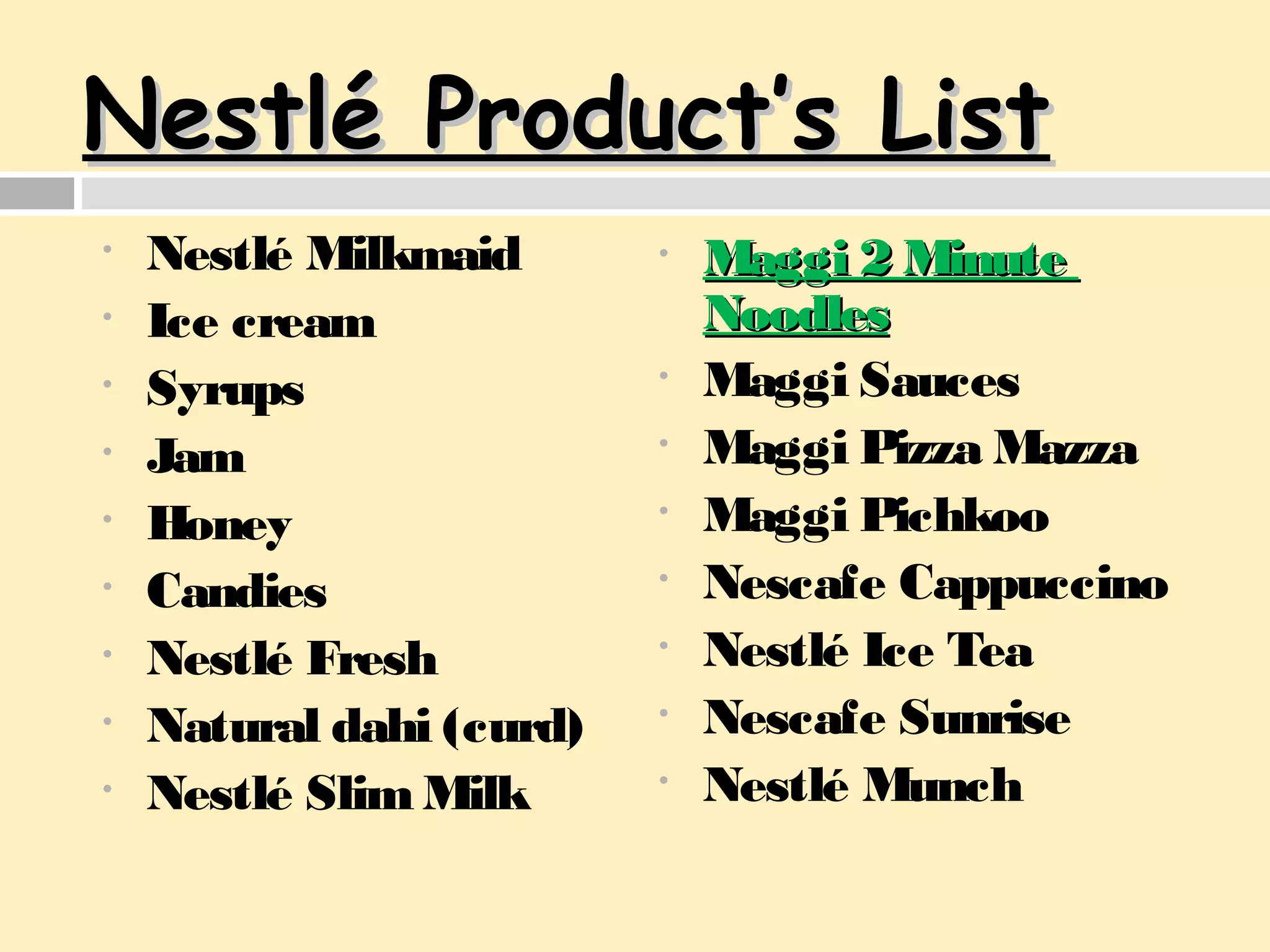 NestlNestlé Product’s Listé Product’s List
• Nestlé Milkmaid
• Ice cream
• Syrups
• Jam
• Honey
• Candies
• Nestlé Fresh
• Natural dahi (curd)
• Nestlé Slim Milk
• Maggi 2 MinuteMaggi 2 Minute
NoodlesNoodles
• Maggi Sauces
• Maggi Pizza Mazza
• Maggi Pichkoo
• Nescafe Cappuccino
• Nestlé Ice Tea
• Nescafe Sunrise
• Nestlé Munch
 
