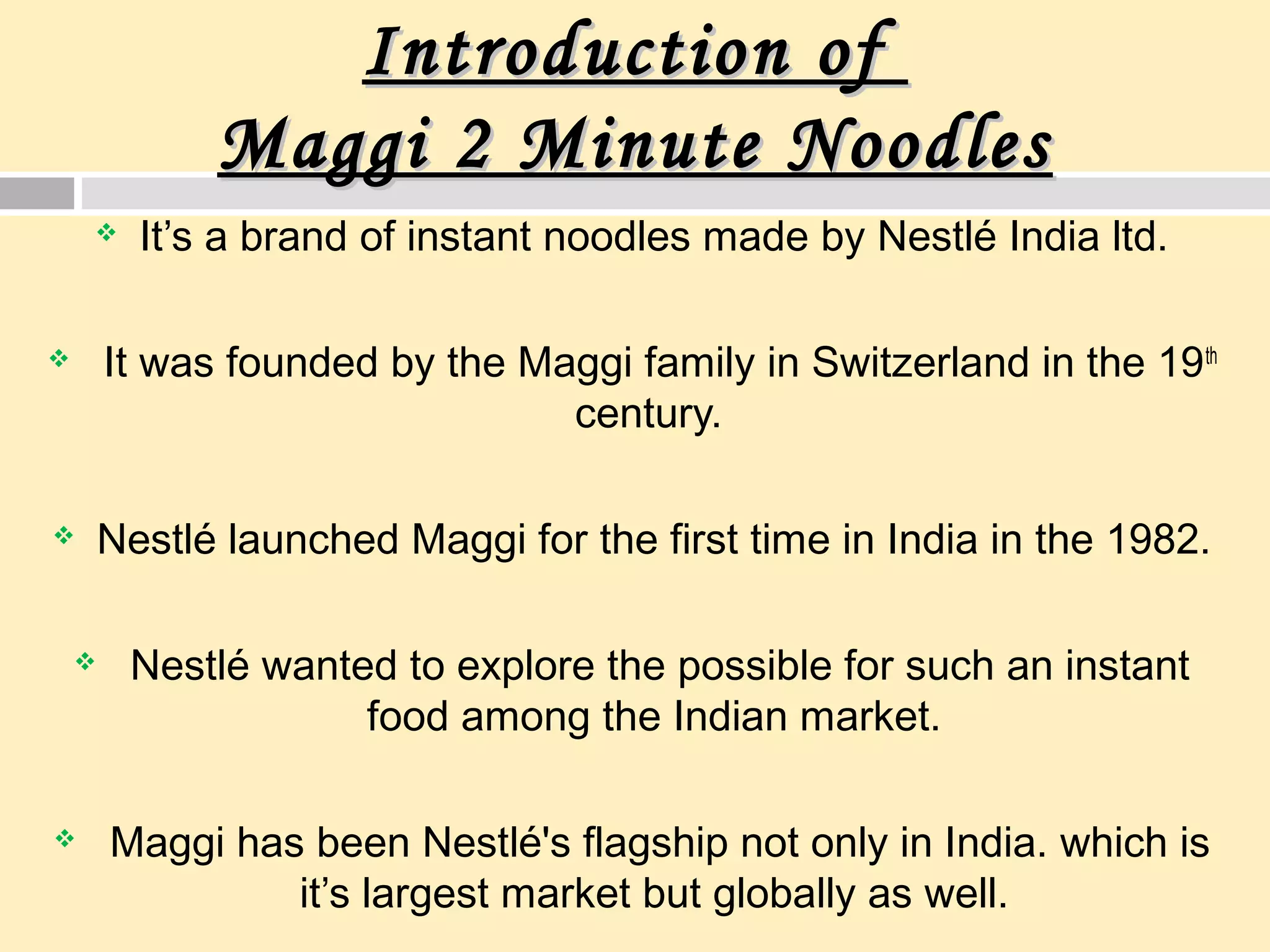 Introduction ofIntroduction of
Maggi 2 Minute NoodlesMaggi 2 Minute Noodles
 It’s a brand of instant noodles made by Nestlé India ltd.
 It was founded by the Maggi family in Switzerland in the 19th
century.
 Nestlé launched Maggi for the first time in India in the 1982.
 Nestlé wanted to explore the possible for such an instant
food among the Indian market.
 Maggi has been Nestlé's flagship not only in India. which is
it’s largest market but globally as well.
 