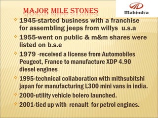  1945-started business with a franchise
for assembling jeeps from willys u.s.a
 1955-went on public & m&m shares were
listed on b.s.e
 1979 -received a license from Automobiles
Peugeot, France to manufacture XDP 4.90
diesel engines
 1995-technical collaboration with mithsubitshi
japan for manufacturing L300 mini vans in india.
 2000-utility vehicle bolero launched.
 2001-tied up with renault for petrol engines.
 