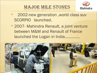  2002-new generation ,world class suv
SCORPIO launched.
 2007- Mahindra Renault, a joint venture
between M&M and Renault of France
launched the Logan in India…………..
 