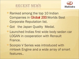  Ranked among the top 10 Indian
Companies in Global 200:Worlds Best
Corporate Reputation list.
 Got the Japan Quality Medal.
 Launched Indias first wide body sedan car
LOGAN in cooperation with Renault
France.
 Scorpio V Series was introduced with
mHawk Engine and a wide array of smart
features..
 