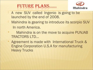  A new SUV called Ingenio is going to be
launched by the end of 2008.
 Mahindra is gearing to introduce its scorpio SUV
In north America.
 Mahindra is on the move to acquire PUNJAB
TRACTORS LTD...
 Agreement is made with International Truck &
Engine Corporation U.S.A for manufacturing
Heavy Trucks
 