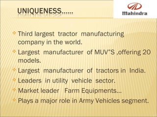  Third largest tractor manufacturing
company in the world.
 Largest manufacturer of MUV”S ,offering 20
models.
 Largest manufacturer of tractors in India.
 Leaders in utility vehicle sector.
 Market leader Farm Equipments…
 Plays a major role in Army Vehicles segment.
 