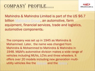 Mahindra & Mahindra Limited is part of the US $6.7
billion Mahindra Group, an automotive, farm
equipment, financial services, trade and logistics,
automotive components..
The company was set up in 1945 as Mahindra &
Mohammed. Later, the name was changed from
Mahindra & Mohammed to Mahindra & Mahindra in
1948. M&M's automotive division makes a wide range of
vehicles including MUVs, LCVs and three wheelers. It
offers over 20 models including new generation multi-
utility vehicles like the Scorpio and the Bolero.
 