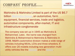 Mahindra & Mahindra Limited is part of the US $6.7
billion Mahindra Group, an automotive, farm
equipment, financial services, trade and logistics,
automotive components, after-market, IT and
infrastructure conglomerate.
The company was set up in 1945 as Mahindra &
Mohammed. Later, the name was changed from
Mahindra & Mohammed to Mahindra & Mahindra in
1948. M&M's automotive division makes a wide range of
vehicles including MUVs, LCVs and three wheelers. It
offers over 20 models including new generation multi-
utility vehicles like the Scorpio and the Bolero.
 