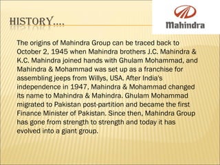 The origins of Mahindra Group can be traced back to
October 2, 1945 when Mahindra brothers J.C. Mahindra &
K.C. Mahindra joined hands with Ghulam Mohammad, and
Mahindra & Mohammad was set up as a franchise for
assembling jeeps from Willys, USA. After India's
independence in 1947, Mahindra & Mohammad changed
its name to Mahindra & Mahindra. Ghulam Mohammad
migrated to Pakistan post-partition and became the first
Finance Minister of Pakistan. Since then, Mahindra Group
has gone from strength to strength and today it has
evolved into a giant group.
 