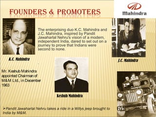 The enterprising duo K.C. Mahindra and
J.C. Mahindra, inspired by Pandit
Jawaharlal Nehru's vision of a modern,
independent India, dared to set out on a
journey to prove that Indians were
second to none.
.
K.C. Mahindra J.C. Mahindra
Keshub Mahindra
Mr. Keshub Mahindra
appointed Chairman of
M&M Ltd., in December
1963
Pandit Jawaharlal Nehru takes a ride in a Willys jeep brought to
India by M&M.
 
