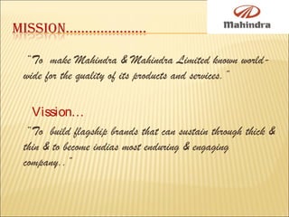 “To make Mahindra & Mahindra Limited known world-
wide for the quality of its products and services.”
Vission…
“To build flagship brands that can sustain through thick &
thin & to become indias most enduring & engaging
company..”
 