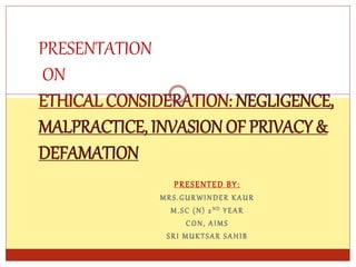 PRESENTED BY:
MRS.GURWINDER KAUR
M.SC (N) 2 ND YEAR
CON, AIMS
SRI MUKTSAR SAHIB
PRESENTATION
ON
ETHICAL CONSIDERATION: NEGLIGENCE,
MALPRACTICE, INVASION OF PRIVACY &
DEFAMATION
 