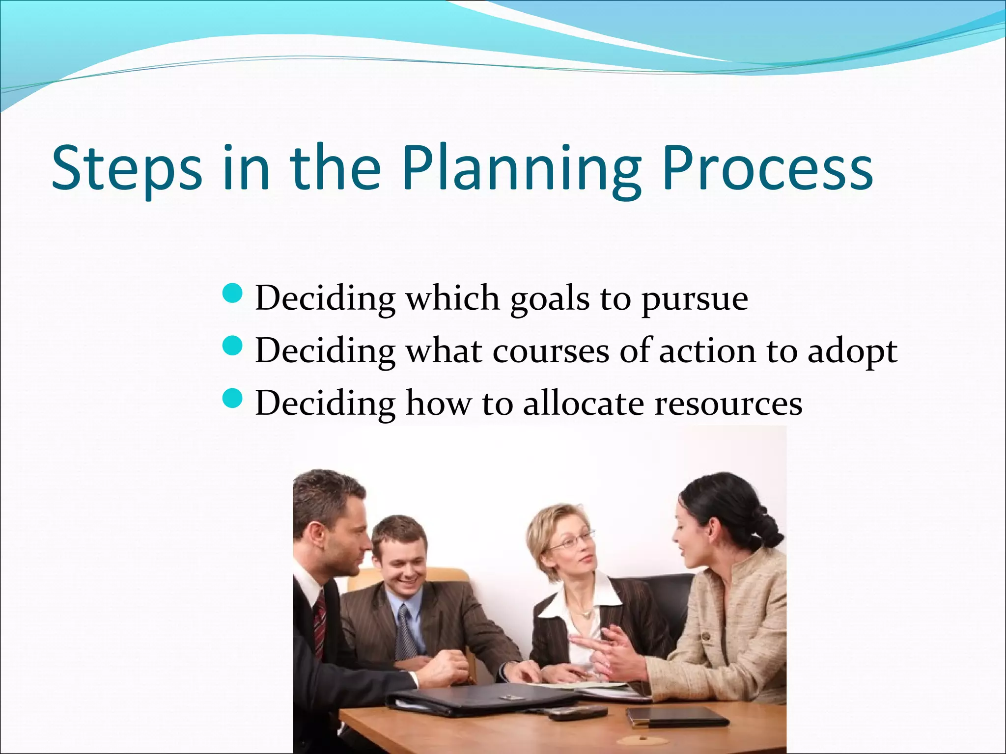 Steps in the Planning Process
Deciding which goals to pursue
Deciding what courses of action to adopt
Deciding how to allocate resources
 