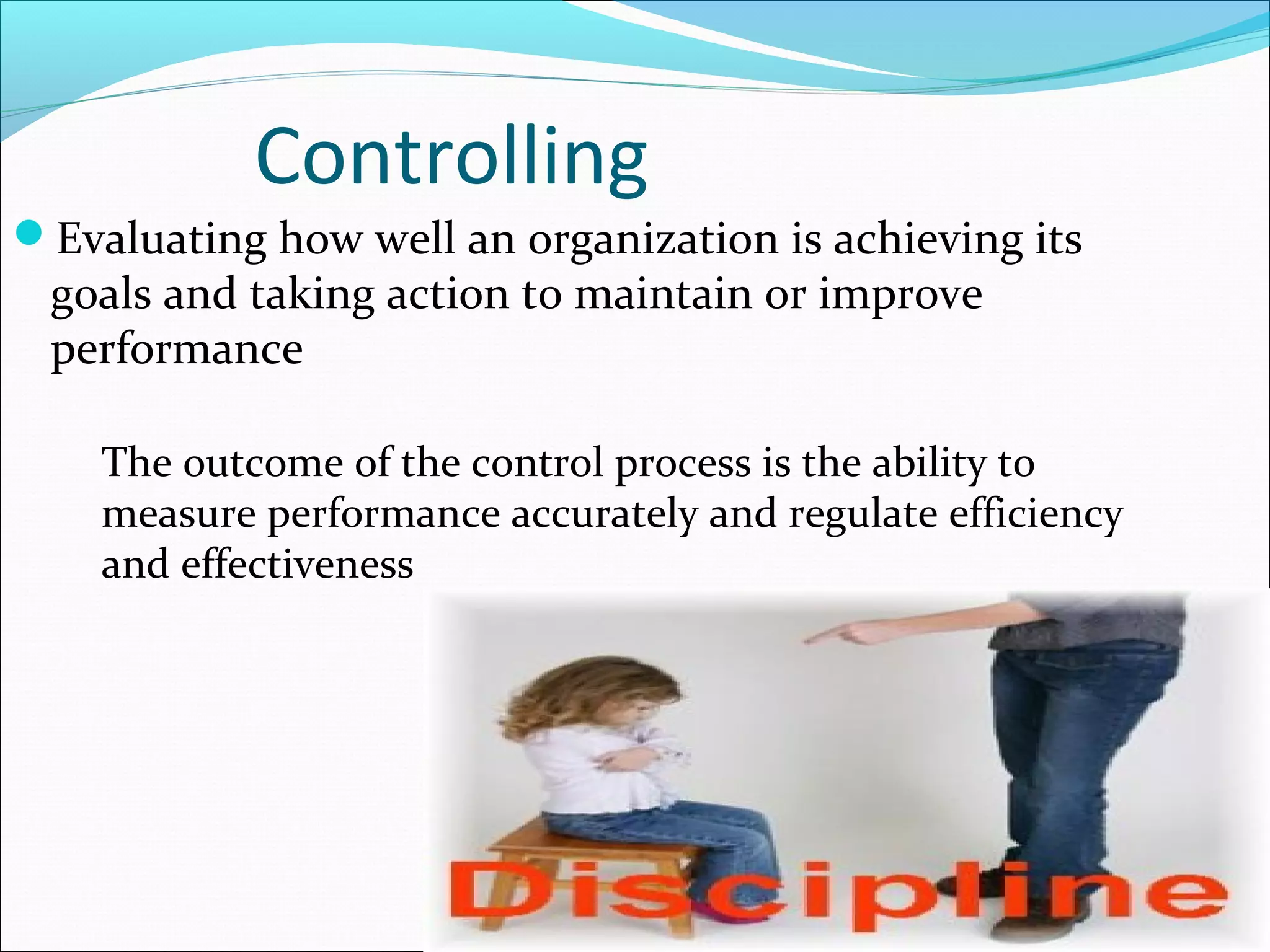 Controlling
Evaluating how well an organization is achieving its
goals and taking action to maintain or improve
performance
The outcome of the control process is the ability to
measure performance accurately and regulate efficiency
and effectiveness
 