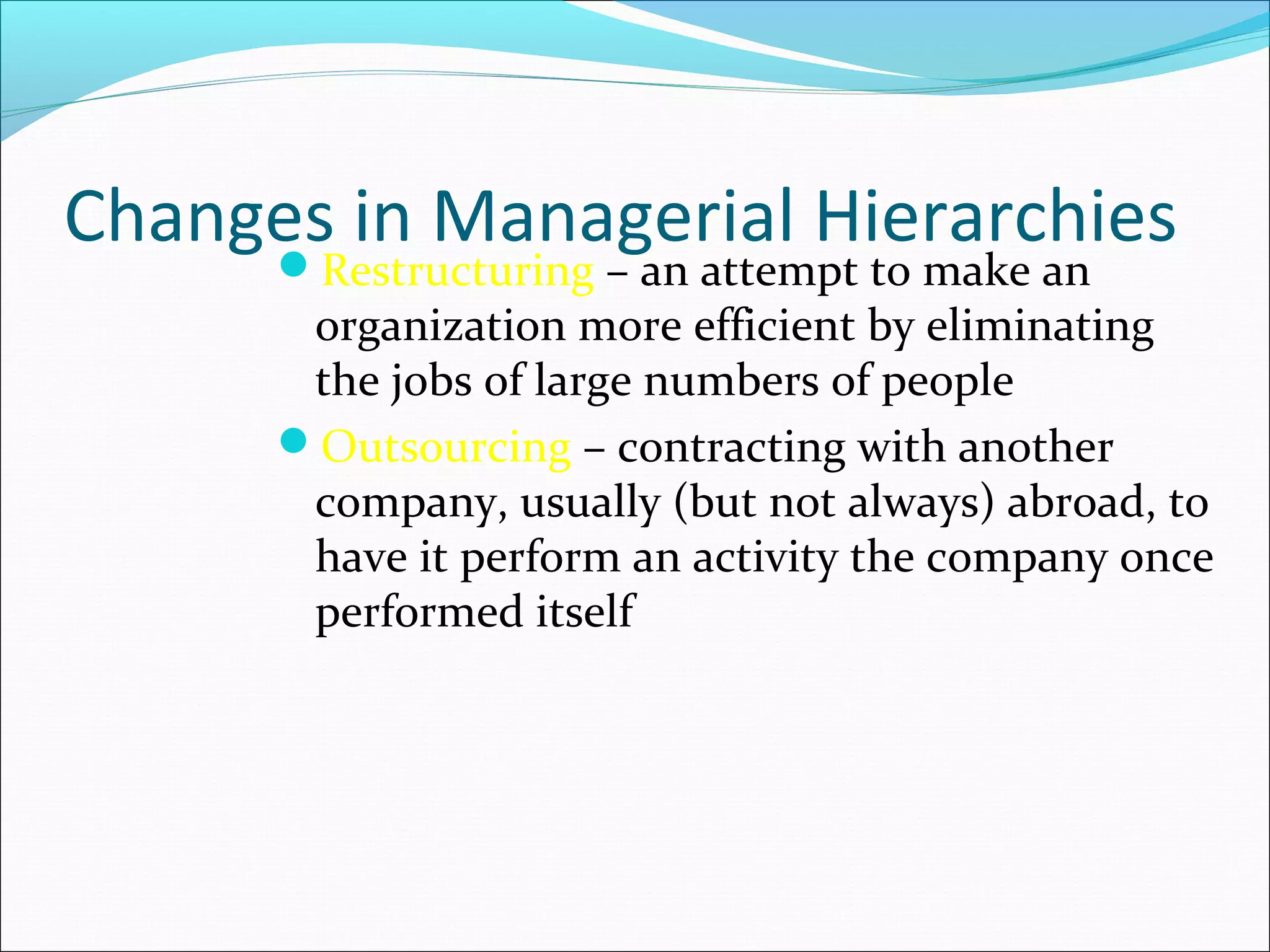 Changes in Managerial HierarchiesRestructuring – an attempt to make an
organization more efficient by eliminating
the jobs of large numbers of people
Outsourcing – contracting with another
company, usually (but not always) abroad, to
have it perform an activity the company once
performed itself
 