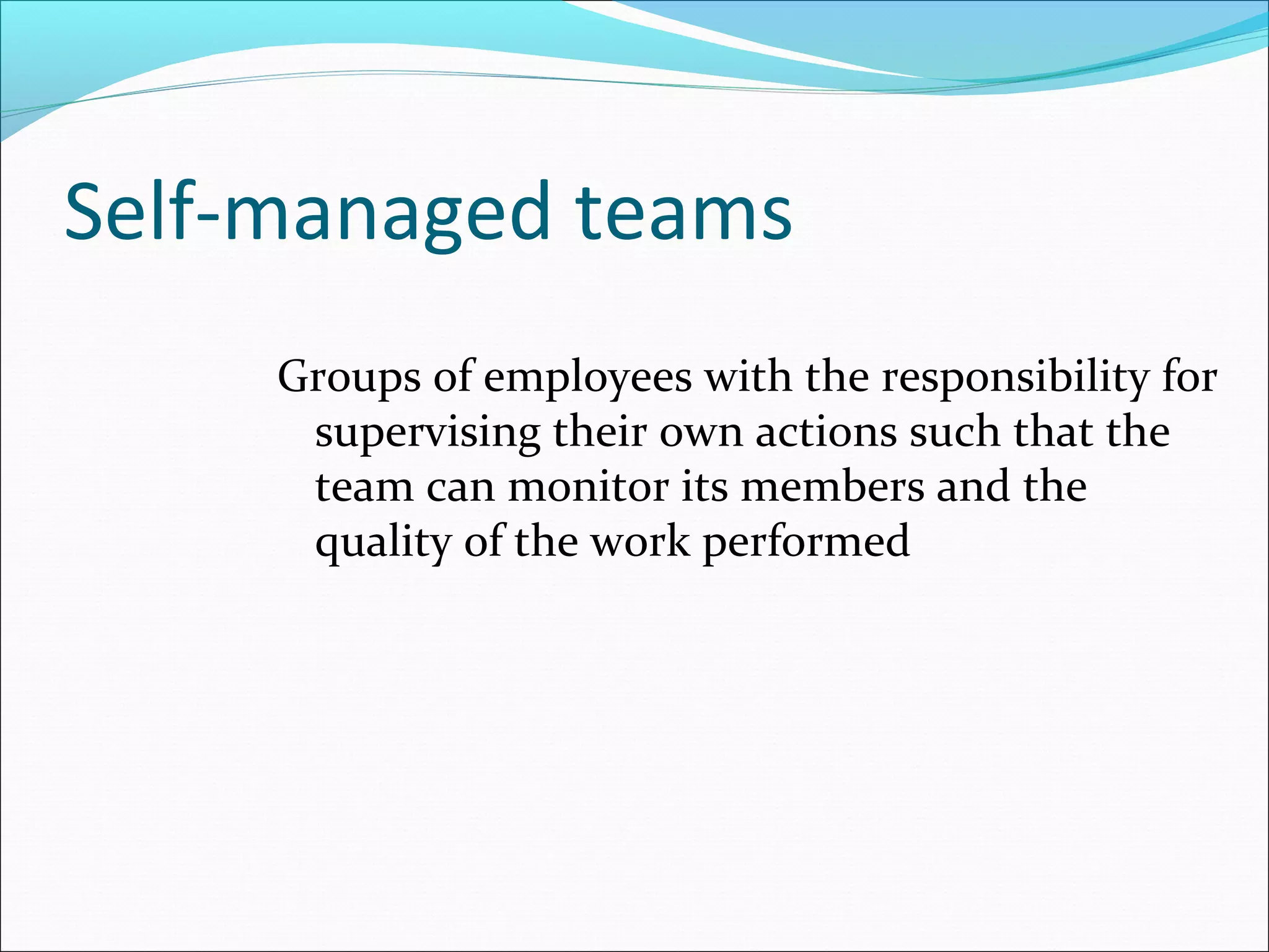 Self-managed teams
Groups of employees with the responsibility for
supervising their own actions such that the
team can monitor its members and the
quality of the work performed
 