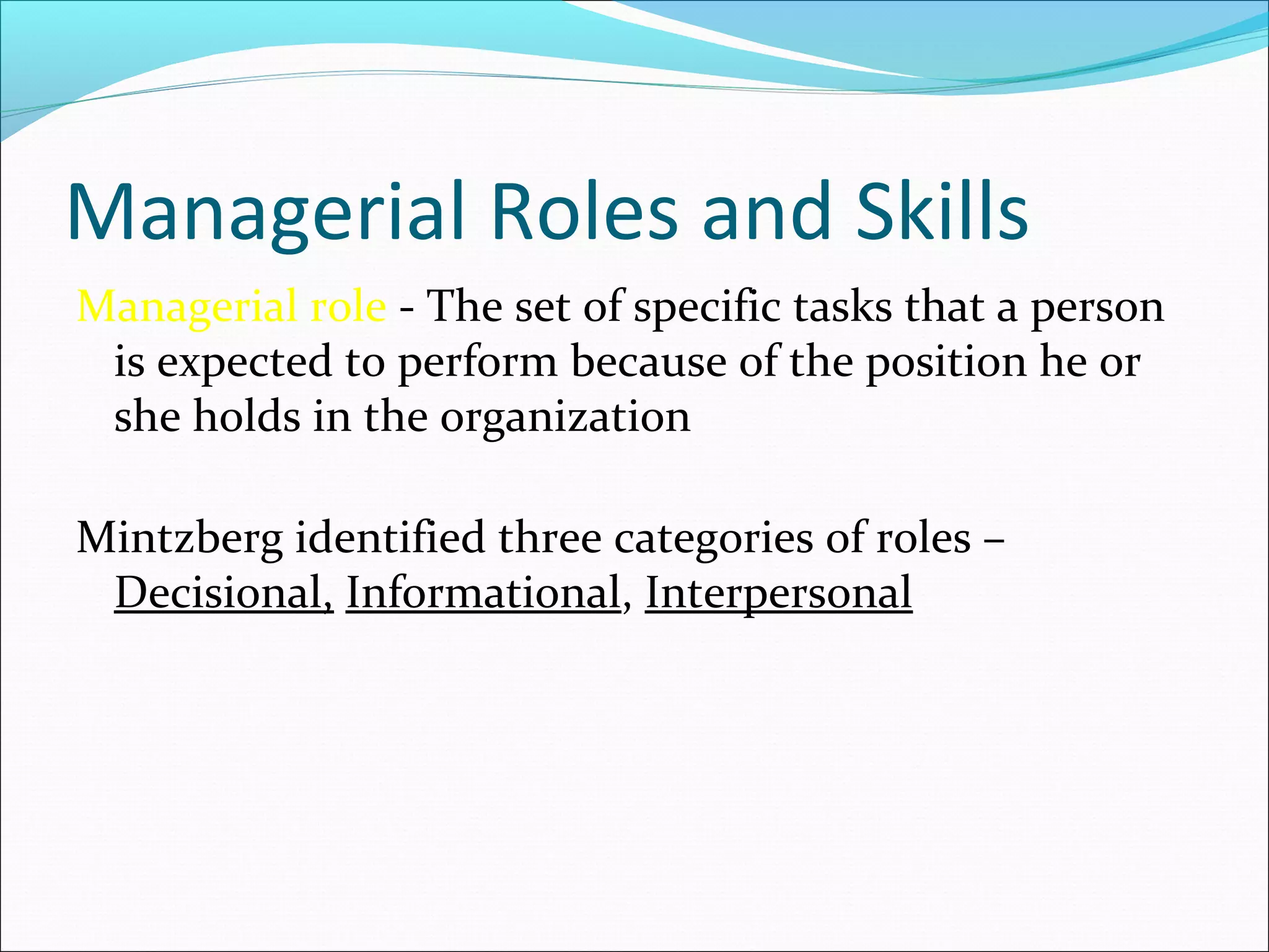 Managerial Roles and Skills
Managerial role - The set of specific tasks that a person
is expected to perform because of the position he or
she holds in the organization
Mintzberg identified three categories of roles –
Decisional, Informational, Interpersonal
 