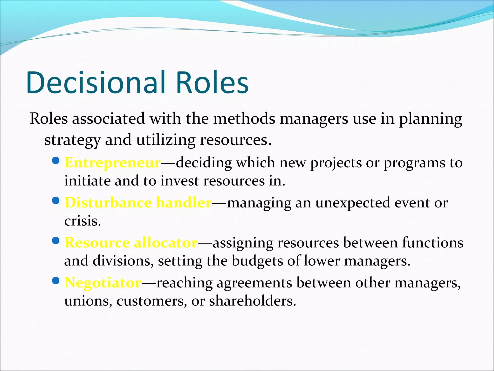 Decisional Roles
Roles associated with the methods managers use in planning
strategy and utilizing resources.
Entrepreneur—deciding which new projects or programs to
initiate and to invest resources in.
Disturbance handler—managing an unexpected event or
crisis.
Resource allocator—assigning resources between functions
and divisions, setting the budgets of lower managers.
Negotiator—reaching agreements between other managers,
unions, customers, or shareholders.
 