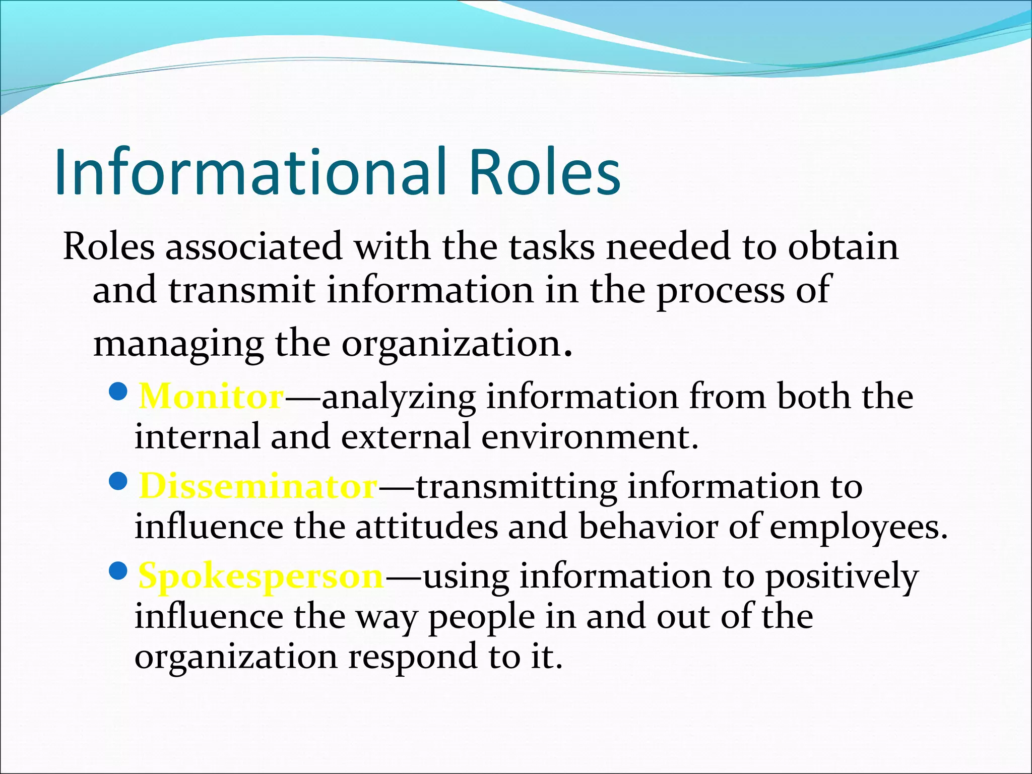 Informational Roles
Roles associated with the tasks needed to obtain
and transmit information in the process of
managing the organization.
Monitor—analyzing information from both the
internal and external environment.
Disseminator—transmitting information to
influence the attitudes and behavior of employees.
Spokesperson—using information to positively
influence the way people in and out of the
organization respond to it.
 