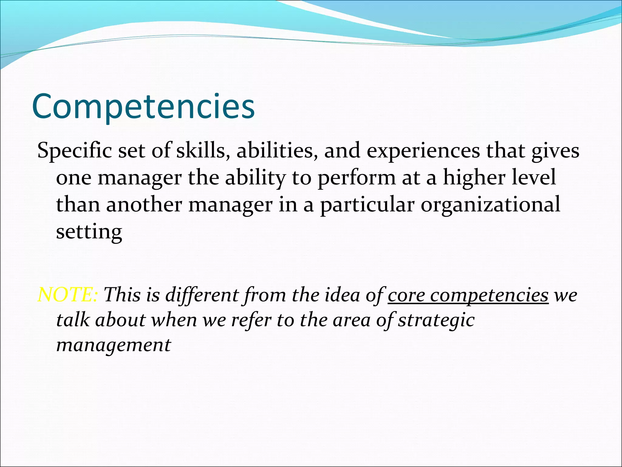 Competencies
Specific set of skills, abilities, and experiences that gives
one manager the ability to perform at a higher level
than another manager in a particular organizational
setting
NOTE: This is different from the idea of core competencies we
talk about when we refer to the area of strategic
management
 