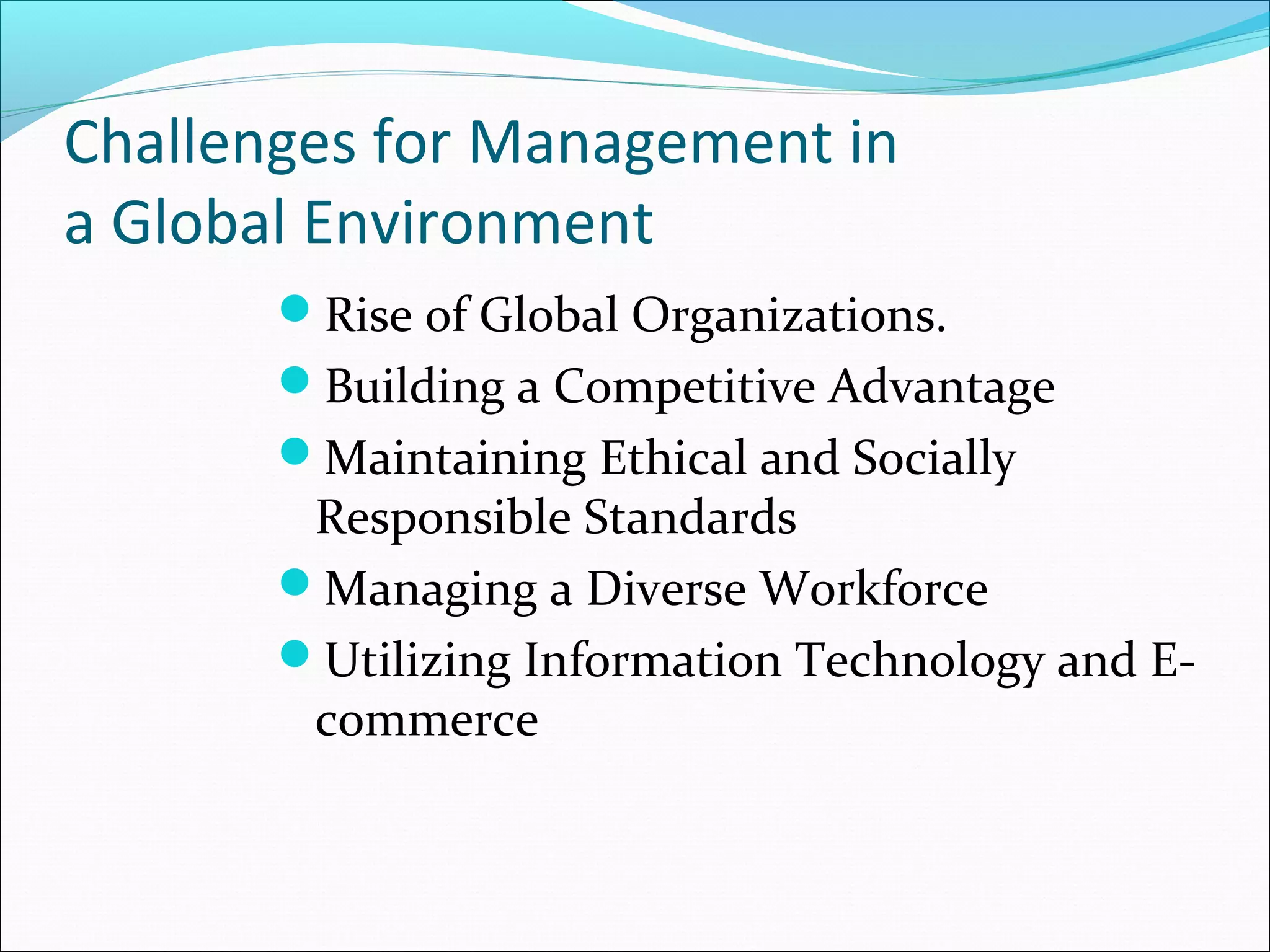 Challenges for Management in
a Global Environment
Rise of Global Organizations.
Building a Competitive Advantage
Maintaining Ethical and Socially
Responsible Standards
Managing a Diverse Workforce
Utilizing Information Technology and E-
commerce
 