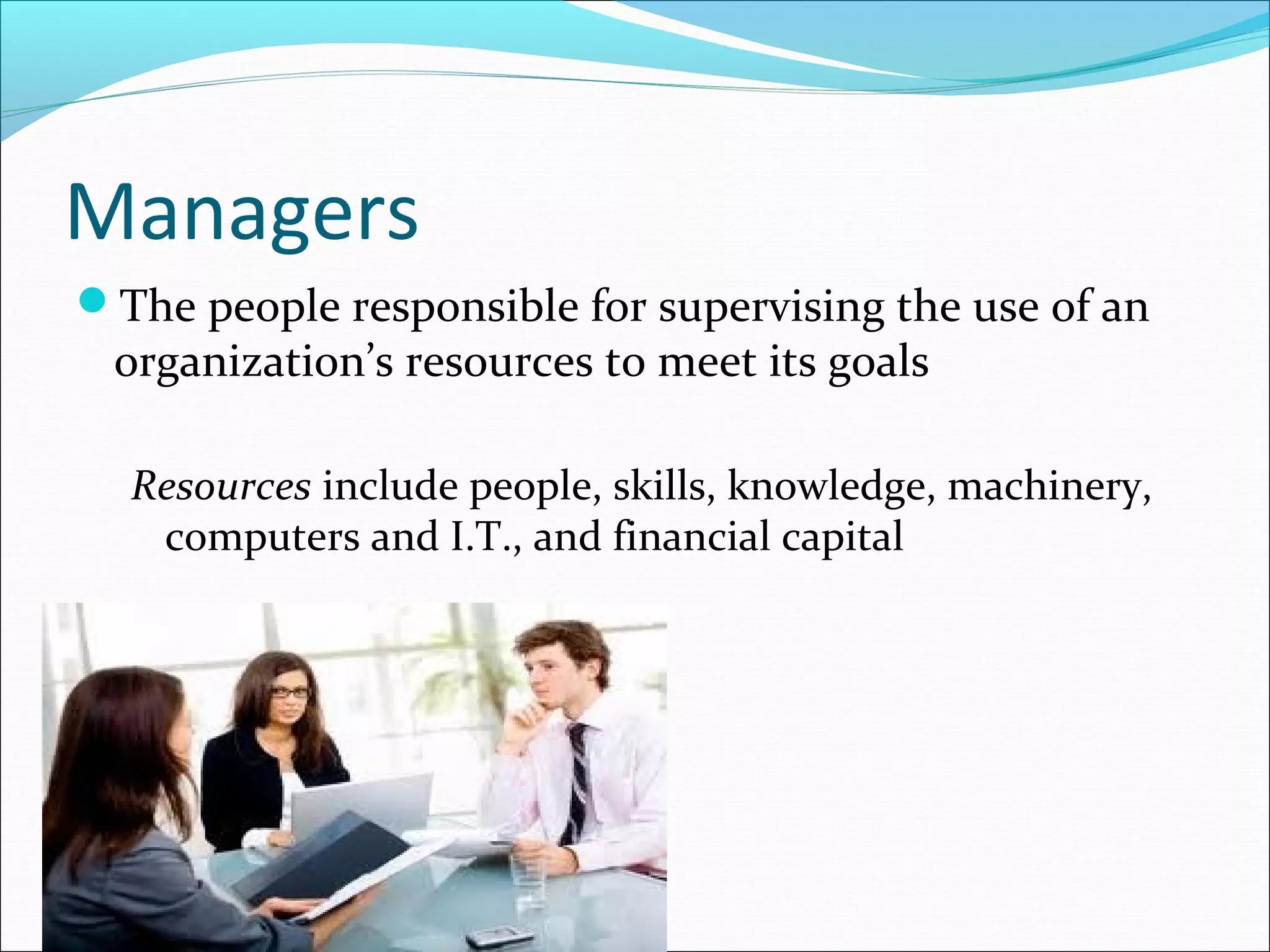 Managers
The people responsible for supervising the use of an
organization’s resources to meet its goals
Resources include people, skills, knowledge, machinery,
computers and I.T., and financial capital
 