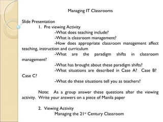 Managing IT Classrooms
Slide Presentation
1. Pre viewing Activity
-What does teaching include?
-What is classroom management?
-How does appropriate classroom management affect
teaching, instruction and curriculum
-What are the paradigm shifts in classroom
management?
-What has brought about these paradigm shifts?
-What situations are described in Case A? Case B?
Case C?
-What do these situations tell you as teachers?
Note: As a group answer these questions after the viewing
activity. Write your answers on a piece of Manila paper
2. Viewing Activity
Managing the 21st
Century Classroom
 