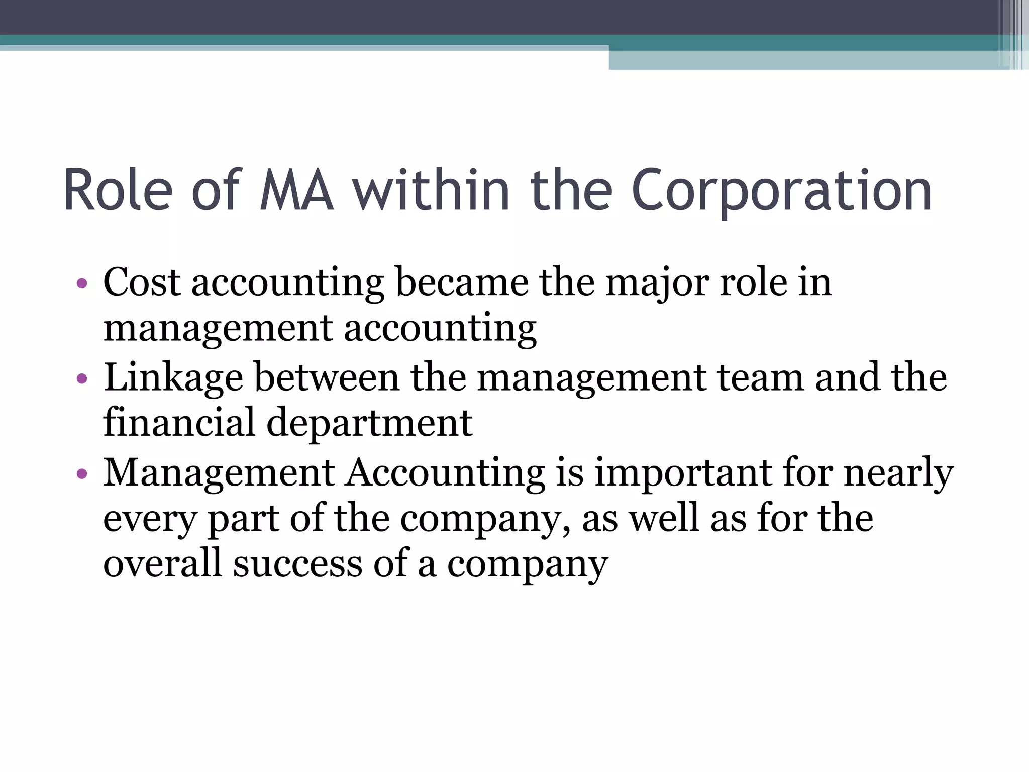 Role of MA within the Corporation Cost accounting became the major role in management accounting Linkage between the management team and the financial department Management Accounting is important for nearly every part of the company, as well as for the overall success of a company 