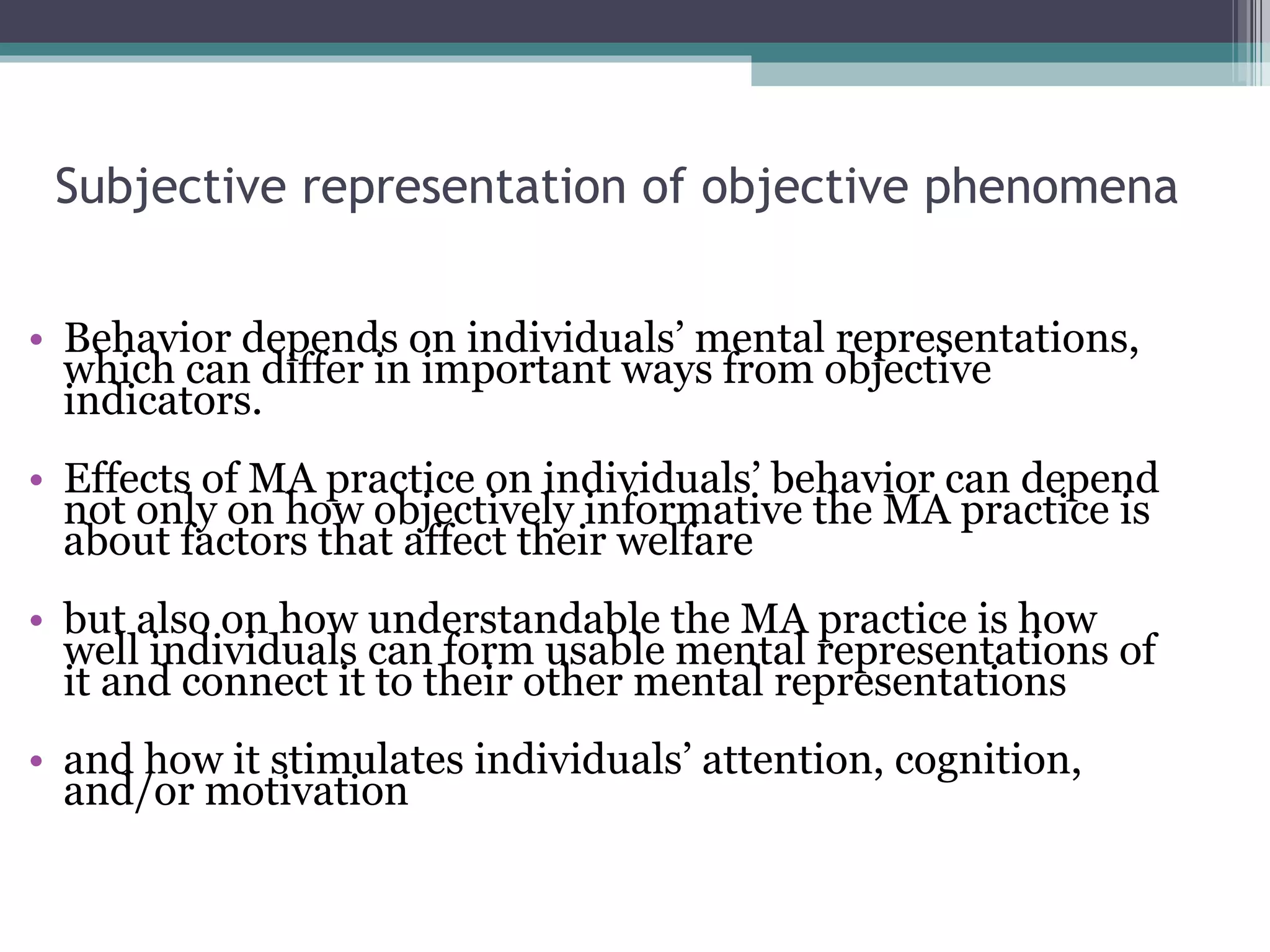 Subjective representation of objective phenomena Behavior depends on individuals’ mental representations, which can differ in important ways from objective indicators. Effects of MA practice on individuals’ behavior can depend not only on how objectively informative the MA practice is about factors that affect their welfare but also on how understandable the MA practice is how well individuals can form usable mental representations of it and connect it to their other mental representations and how it stimulates individuals’ attention, cognition, and/or motivation 