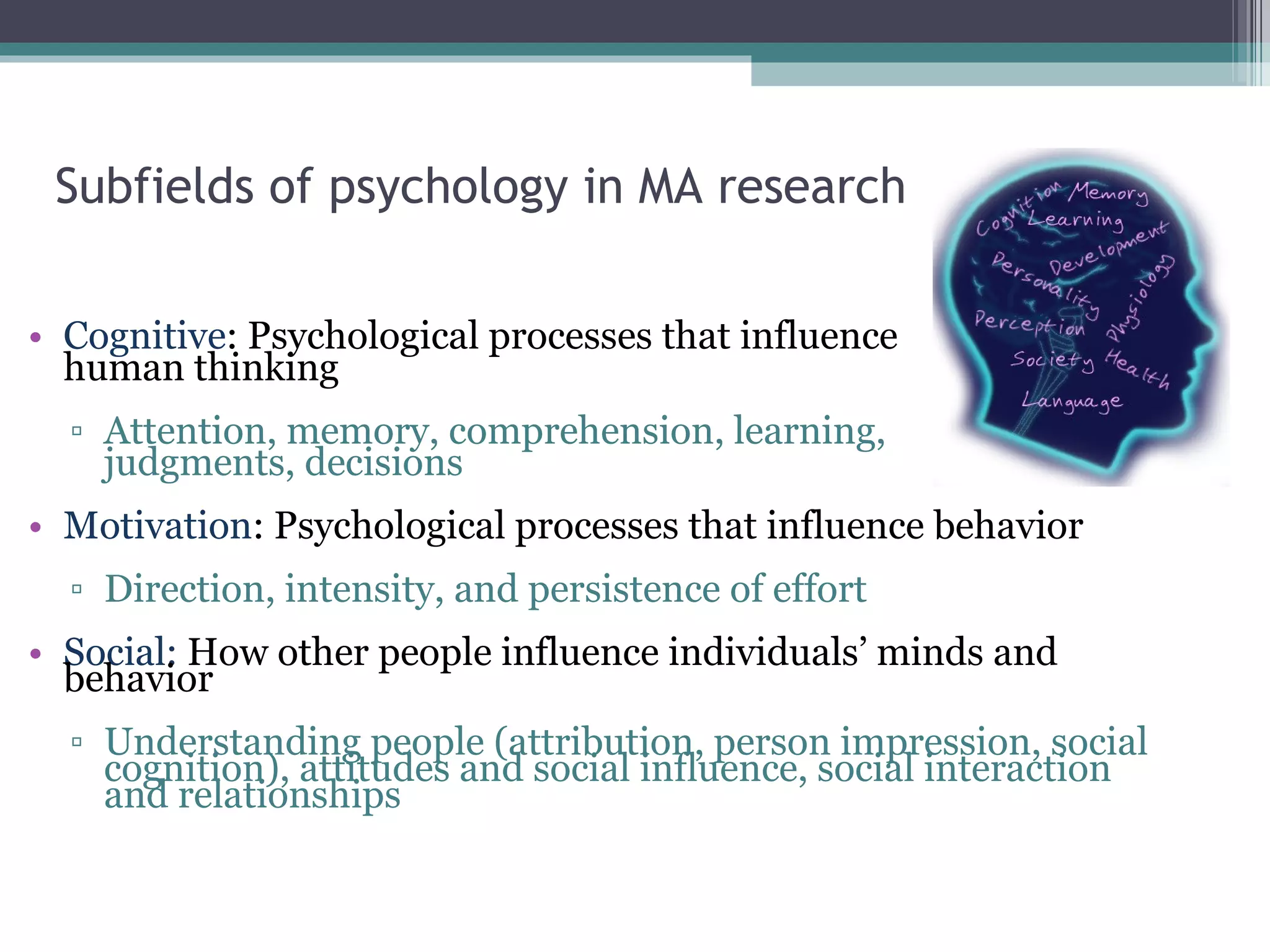 Subfields of psychology in MA research Cognitive : Psychological processes that influence  human thinking Attention, memory, comprehension, learning,  judgments, decisions Motivation : Psychological processes that influence behavior Direction, intensity, and persistence of effort Social:  How other people influence individuals’ minds and behavior Understanding people (attribution, person impression, social cognition), attitudes and social influence, social interaction and relationships 