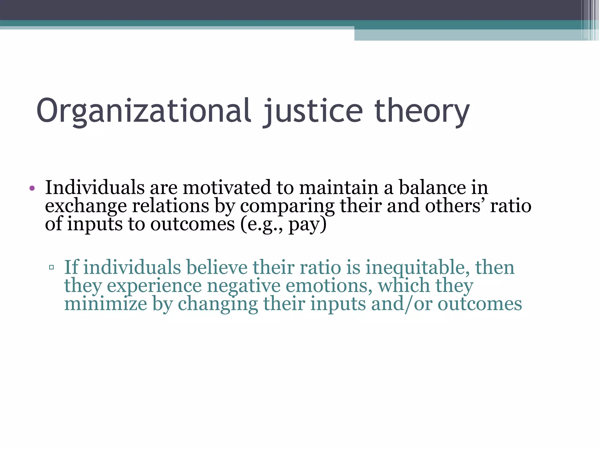 Organizational justice theory Individuals are motivated to maintain a balance in exchange relations by comparing their and others’ ratio of inputs to outcomes (e.g., pay) If individuals believe their ratio is inequitable, then they experience negative emotions, which they minimize by changing their inputs and/or outcomes 