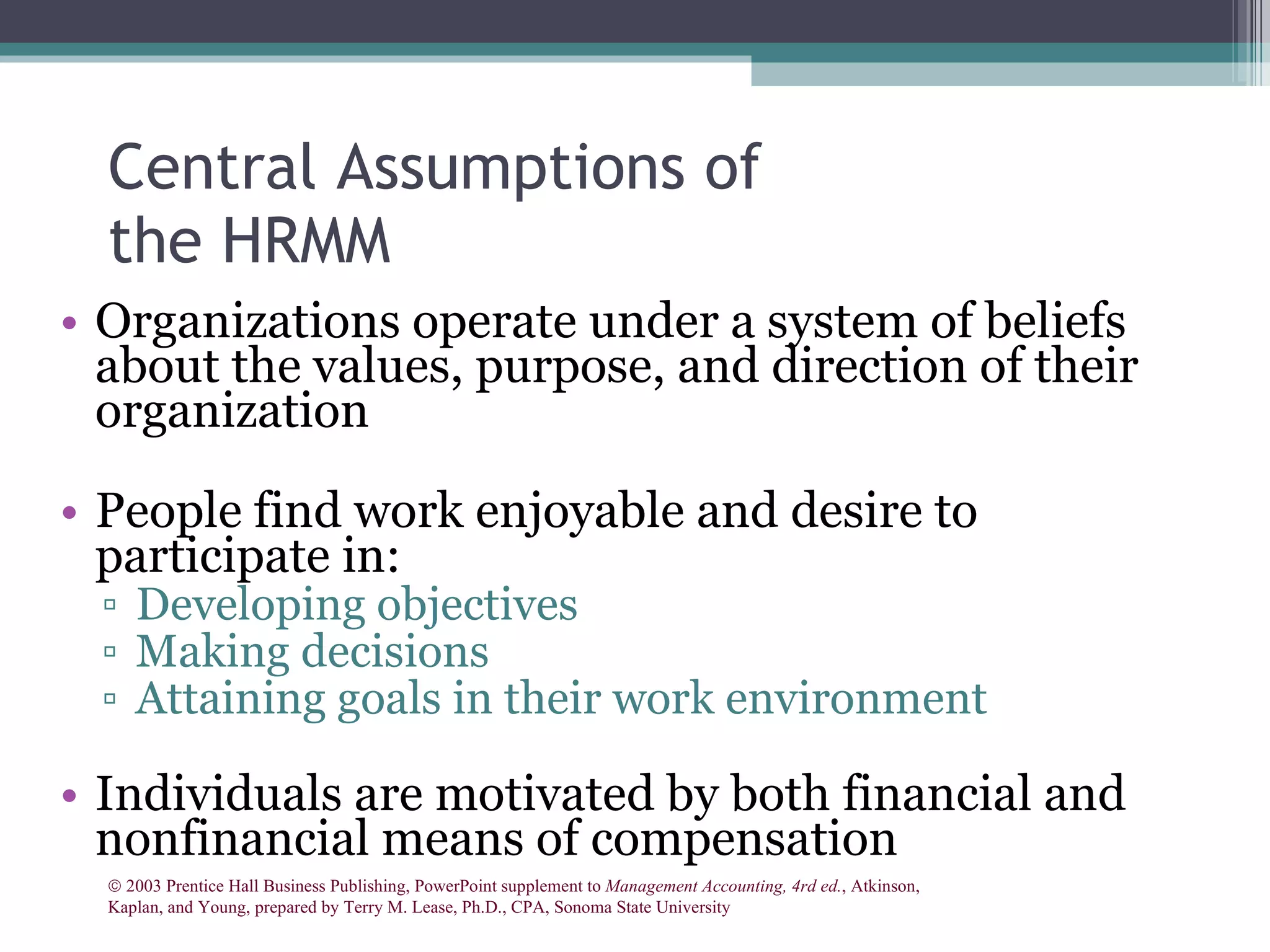 Central Assumptions of the HRMM Organizations operate under a system of beliefs about the values, purpose, and direction of their organization People find work enjoyable and desire to participate in: Developing objectives Making decisions Attaining goals in their work environment Individuals are motivated by both financial and nonfinancial means of compensation    2003 Prentice Hall Business Publishing, PowerPoint supplement to  Management Accounting, 4rd ed. , Atkinson, Kaplan, and Young, prepared by Terry M. Lease, Ph.D., CPA, Sonoma State University 