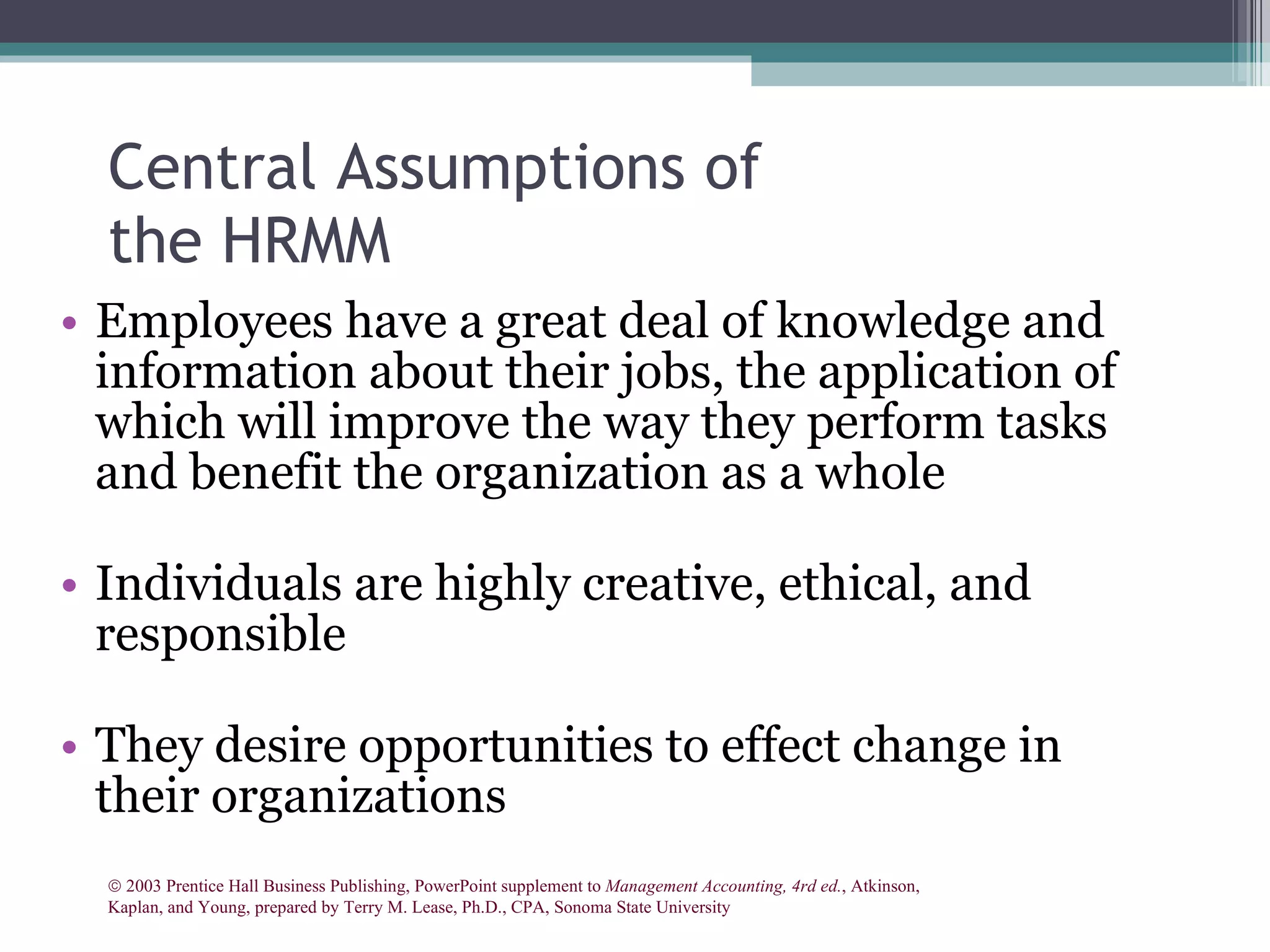 Central Assumptions of the HRMM Employees have a great deal of knowledge and information about their jobs, the application of which will improve the way they perform tasks and benefit the organization as a whole Individuals are highly creative, ethical, and responsible They desire opportunities to effect change in their organizations    2003 Prentice Hall Business Publishing, PowerPoint supplement to  Management Accounting, 4rd ed. , Atkinson, Kaplan, and Young, prepared by Terry M. Lease, Ph.D., CPA, Sonoma State University 