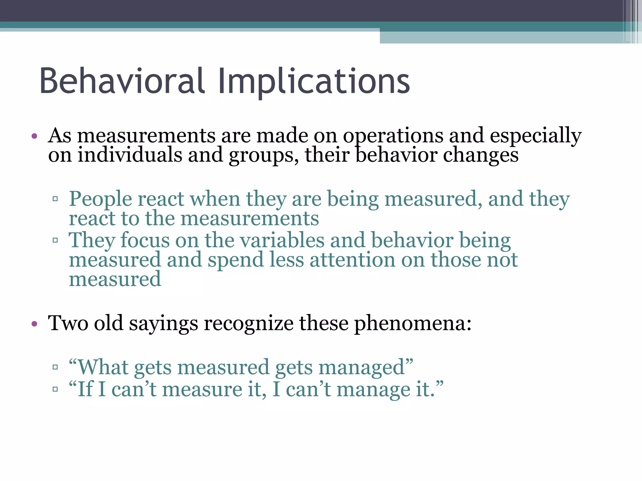 Behavioral Implications As measurements are made on operations and especially on individuals and groups, their behavior changes People react when they are being measured, and they react to the measurements They focus on the variables and behavior being measured and spend less attention on those not measured Two old sayings recognize these phenomena: “ What gets measured gets managed” “ If I can’t measure it, I can’t manage it.” 