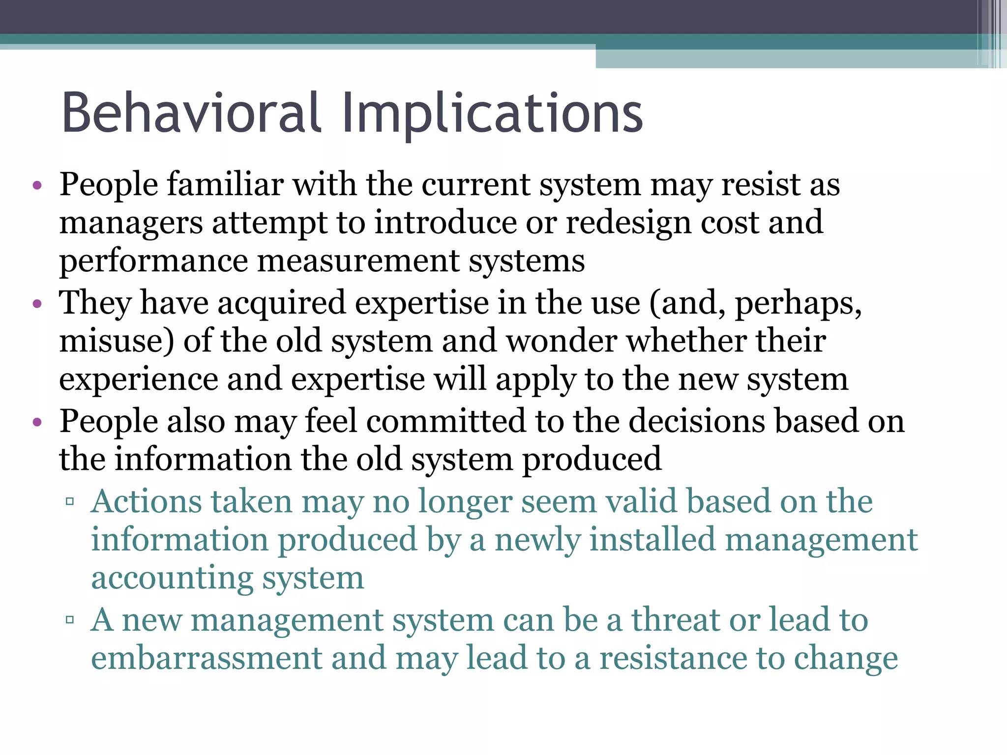 Behavioral Implications People familiar with the current system may resist as managers attempt to introduce or redesign cost and performance measurement systems They have acquired expertise in the use (and, perhaps, misuse) of the old system and wonder whether their experience and expertise will apply to the new system People also may feel committed to the decisions based on the information the old system produced Actions taken may no longer seem valid based on the information produced by a newly installed management accounting system A new management system can be a threat or lead to embarrassment and may lead to a resistance to change 