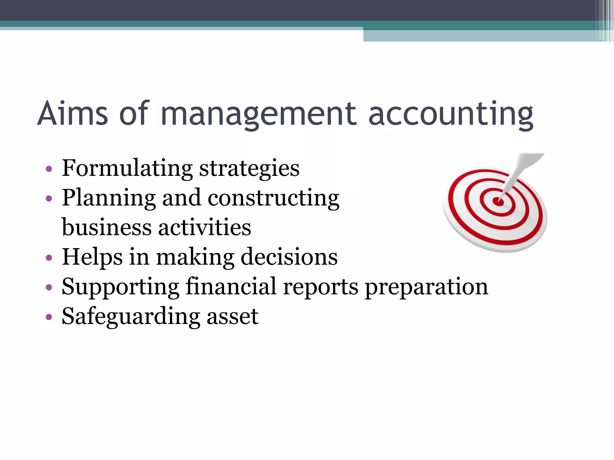 Aims of management accounting Formulating strategies  Planning and constructing  business activities  Helps in making decisions Supporting financial reports preparation  Safeguarding asset  