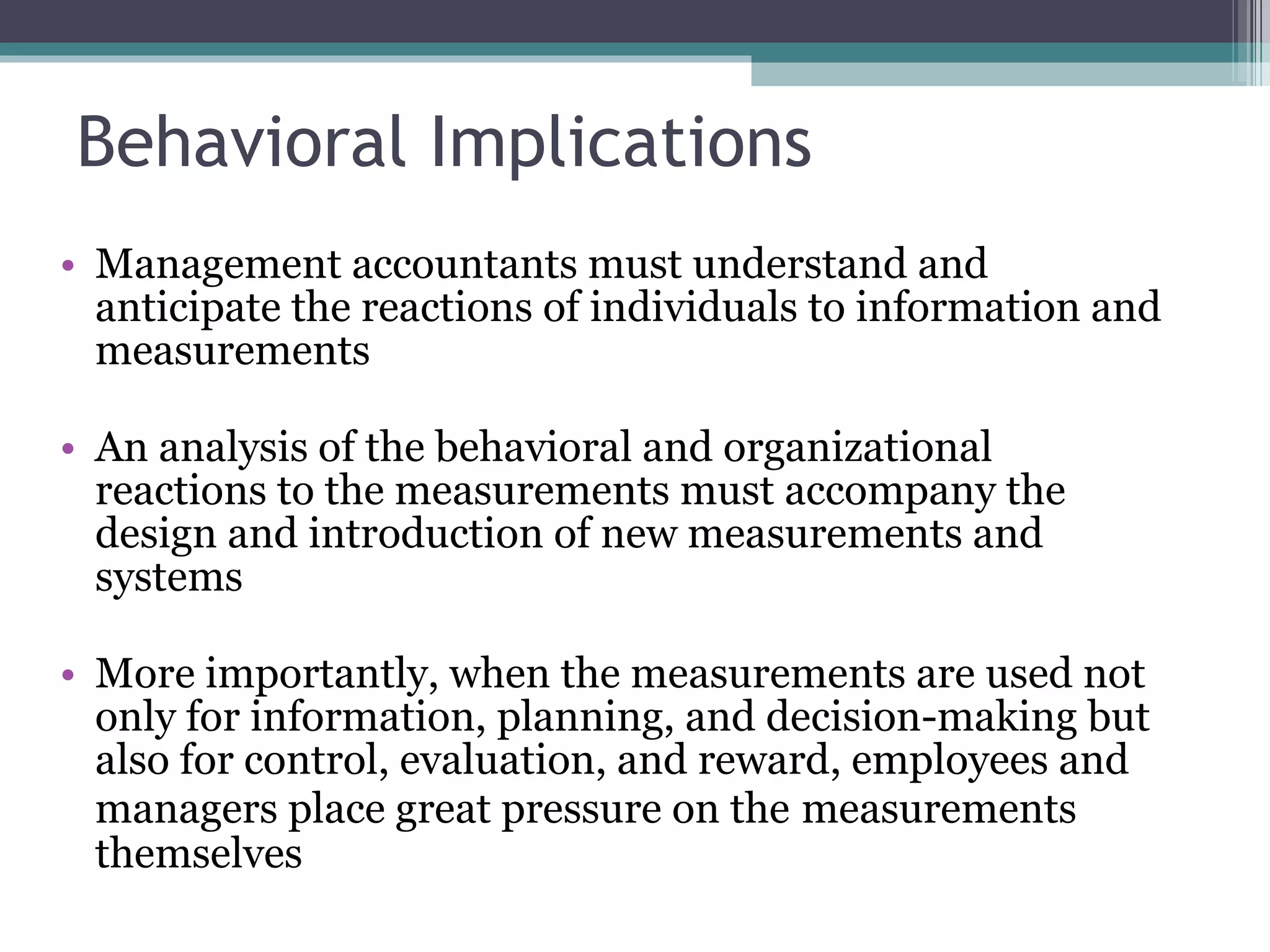 Behavioral Implications Management accountants must understand and anticipate the reactions of individuals to information and measurements An analysis of the behavioral and organizational reactions to the measurements must accompany the design and introduction of new measurements and systems More importantly, when the measurements are used not only for information, planning, and decision-making but also for control, evaluation, and reward, employees and managers place great pressure on the   measurements themselves 