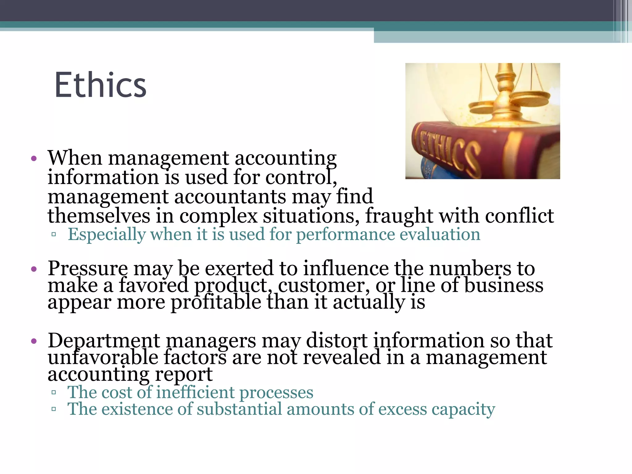 Ethics When management accounting  information is used for control,  management accountants may find  themselves in complex situations, fraught with conflict Especially when it is used for performance evaluation Pressure may be exerted to influence the numbers to make a favored product, customer, or line of business appear more profitable than it actually is Department managers may distort information so that unfavorable factors are not revealed in a management accounting report The cost of inefficient processes The existence of substantial amounts of excess capacity 