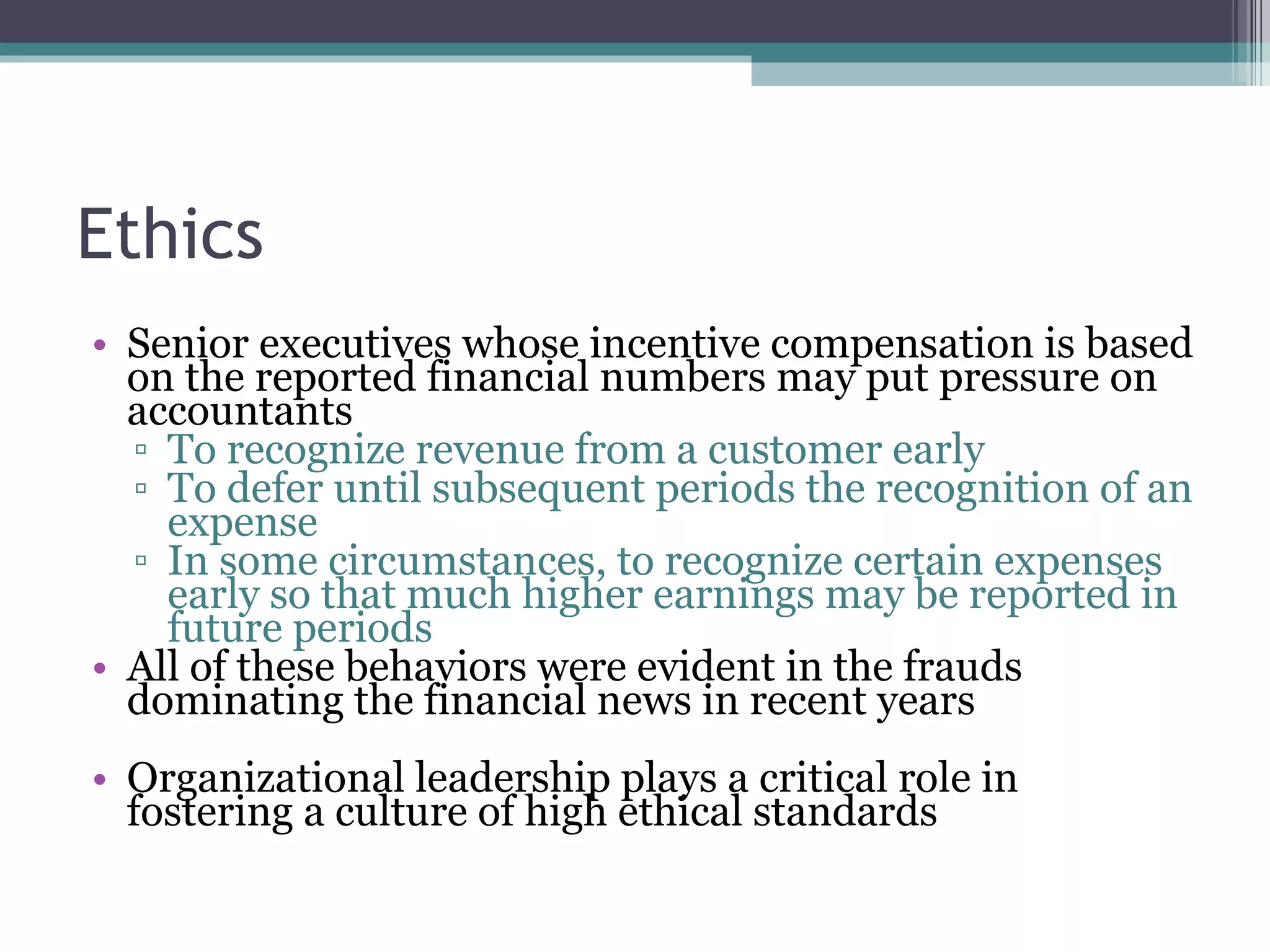 Ethics Senior executives whose incentive compensation is based on the reported financial numbers may put pressure on accountants To recognize revenue from a customer early  To defer until subsequent periods the recognition of an expense In some circumstances, to recognize certain expenses early so that much higher earnings may be reported in future periods All of these behaviors were evident in the frauds dominating the financial news in recent years Organizational leadership plays a critical role in fostering a culture of high ethical standards 
