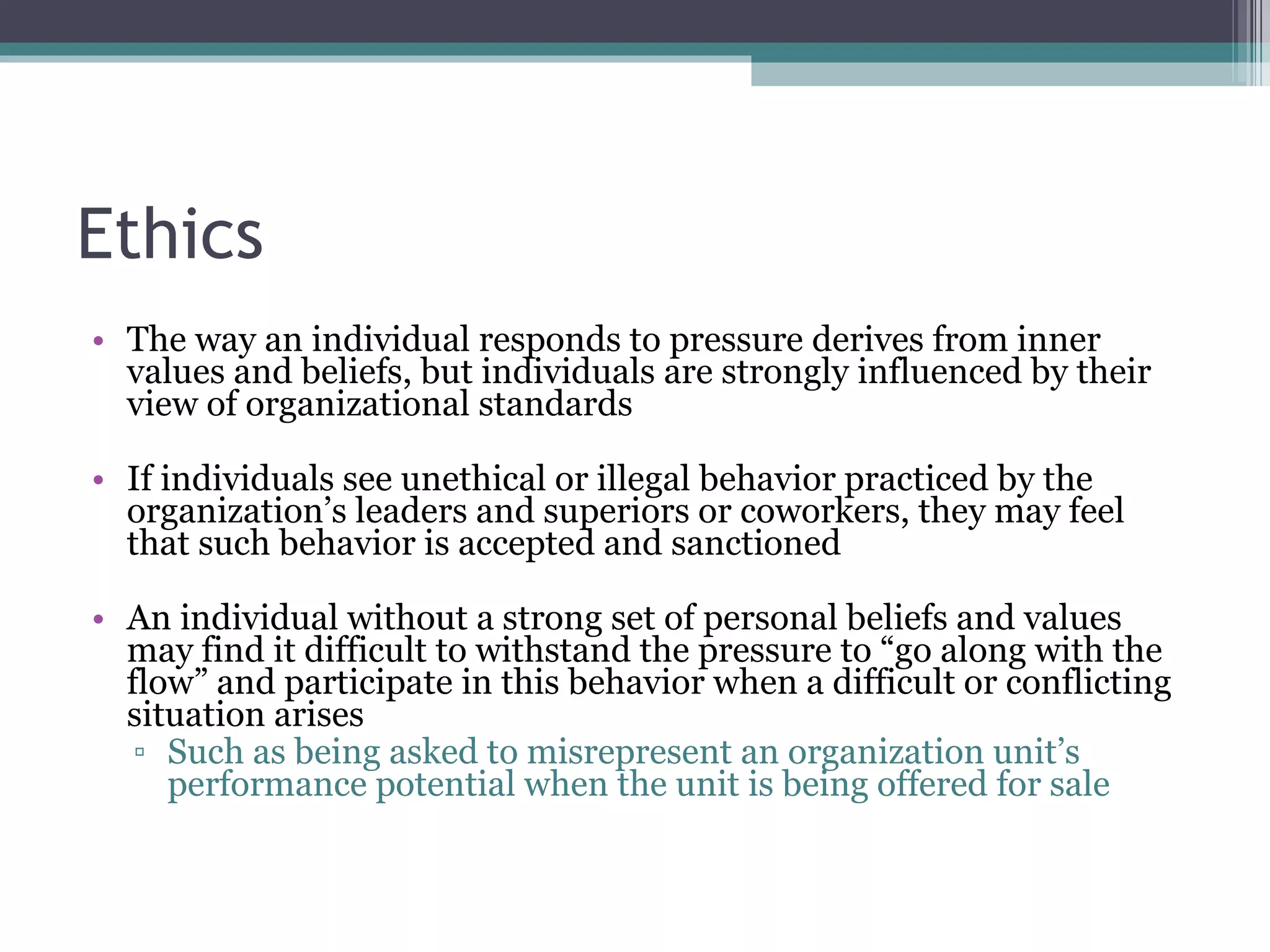 Ethics The way an individual responds to pressure derives from inner values and beliefs, but individuals are strongly influenced by their view of organizational standards If individuals see unethical or illegal behavior practiced by the organization’s leaders and superiors or coworkers, they may feel that such behavior is accepted and sanctioned An individual without a strong set of personal beliefs and values may find it difficult to withstand the pressure to “go along with the flow” and participate in this behavior when a difficult or conflicting situation arises Such as being asked to misrepresent an organization unit’s performance potential when the unit is being offered for sale 