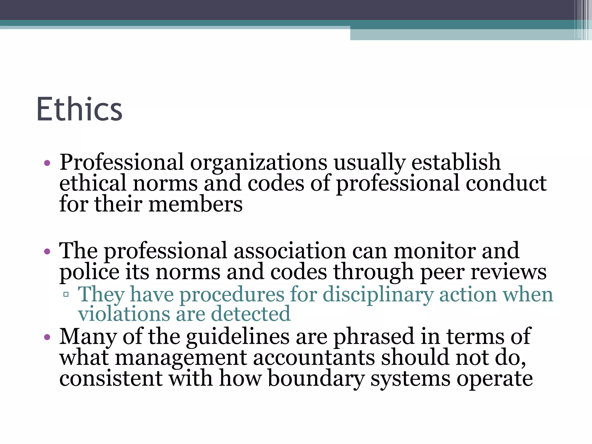Ethics Professional organizations usually establish ethical norms and codes of professional conduct for their members The professional association can monitor and police its norms and codes through peer reviews They have procedures for disciplinary action when violations are detected Many of the guidelines are phrased in terms of what management accountants should not do, consistent with how boundary systems operate 