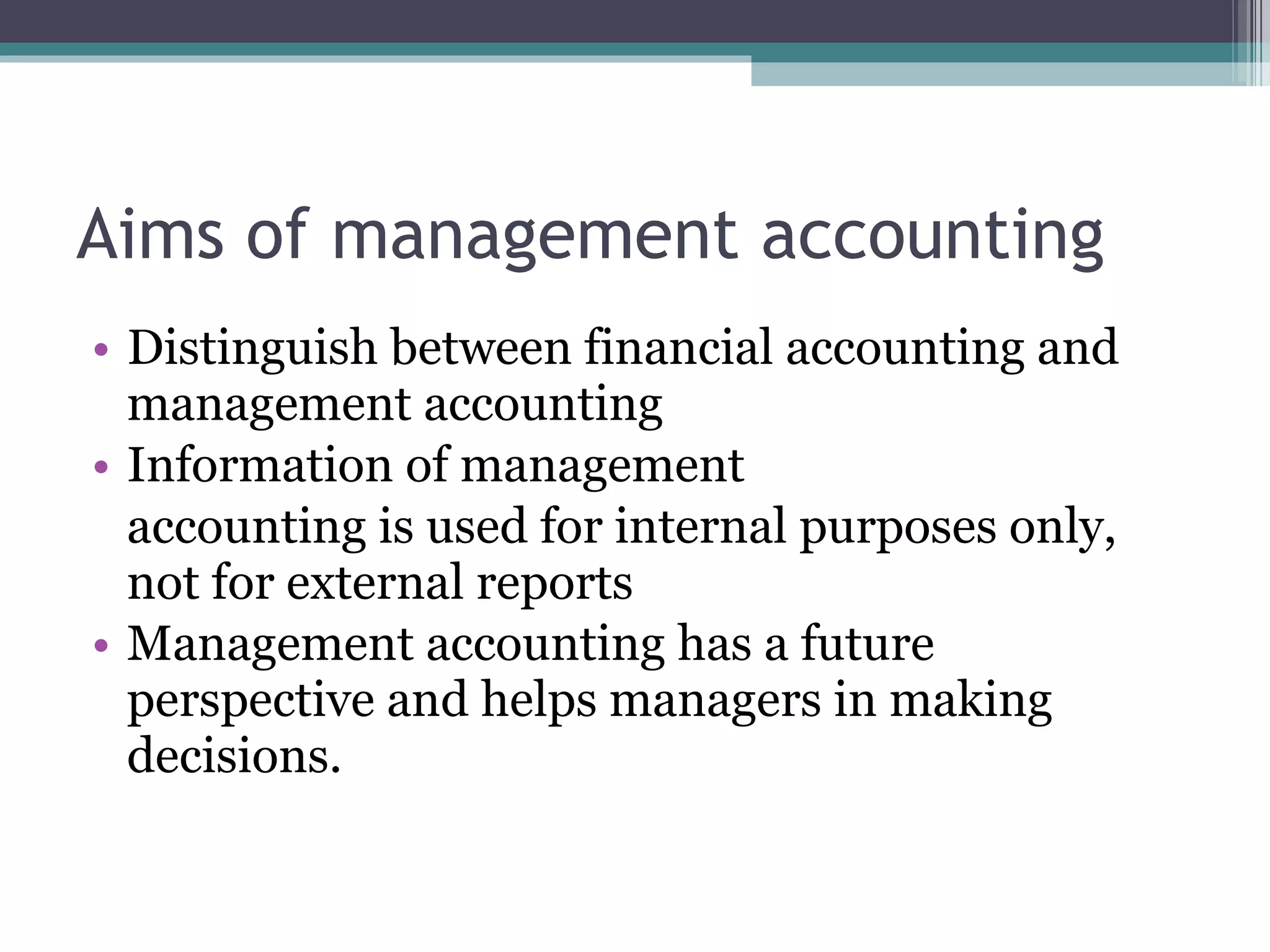 Aims of management accounting Distinguish between financial accounting and management accounting Information of management  accounting is used for internal purposes only, not for external reports Management accounting has a future perspective and helps managers in making decisions. 
