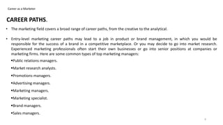 Career as a Marketer
CAREER PATHS.
• The marketing field covers a broad range of career paths, from the creative to the analytical.
• Entry-level marketing career paths may lead to a job in product or brand management, in which you would be
responsible for the success of a brand in a competitive marketplace. Or you may decide to go into market research.
Experienced marketing professionals often start their own businesses or go into senior positions at companies or
marketing firms. Here are some common types of top marketing managers:
Public relations managers.
Market research analysts.
Promotions managers.
Advertising managers.
Marketing managers.
Marketing specialist.
Brand managers.
Sales managers.
8
 