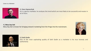 Career as a Marketer
3.) Gary Vaynerchuk
He is a genius marketer, he analyzes the trend which are most likely to be successful and master in
all of them.
4.) Mary kay Ash
Mary Kay Ash is known for bringing network marketing from the fringe into the mainstream.
5.) Seth Godin
One of the most captivating quality of Seth Godin as a marketer is his true honesty and
authenticity
11
 